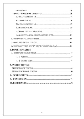 v
5.1.2 HISTORY ......................................................................................................25
5.2 WHAT IS MACHINE LEARNING ?..................................................................25
5.2.1 CATEGORIES OF ML................................................................................ 26
5.2.2 NEED FOR ML…………………………………………………………….26
5.2.3 CHALLENGES IN ML…………………………………………………….27
5.2.4 APPLICATIONS………………………………………………………... 27
5.2.5 HOW TO START LEARNING …………………………………………...27
5.2.6 ADVANTAGES & DISADVANTAGES OF ML .....................................29
5.3 PYTHON DEVELOPMENT STEPS ........................................................................30
5.4 MODULES USED IN PYTHON ..............................................................................40
5.5 INSTALL PYTHON STEP BY STEP IN WINDOWS & MAC ..............................42
6. IMPLEMENTATION
6.1 SOFTWARE ENVIRONMENT……………………………………………………. 47
6.1.1 PYTHON.....................................................................................................47
6.1.2 SAMPLE CODE.........................................................................................47
7. SYSTEM TESTING
7.1 FUNCTIONAL TESTING .........................................................................................60
7.2 NON FUNCTIONAL TESTING................................................................................64
8. SCREENSHOTS......................................................................................67
9. CONCLUSION......................................................................................... 77
10. REFERENCES…………………………………………………………..78
 