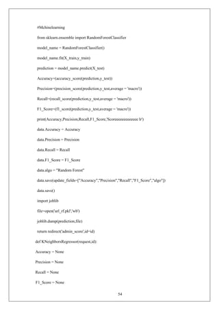 54
#Mchinelearning
from sklearn.ensemble import RandomForestClassifier
model_name = RandomForestClassifier()
model_name.fit(X_train,y_train)
prediction = model_name.predict(X_test)
Accuracy=(accuracy_score(prediction,y_test))
Precision=(precision_score(prediction,y_test,average = 'macro'))
Recall=(recall_score(prediction,y_test,average = 'macro'))
F1_Score=(f1_score(prediction,y_test,average = 'macro'))
print(Accuracy,Precision,Recall,F1_Score,'Scoreeeeeeeeeeeee lr')
data.Accuracy = Accuracy
data.Precision = Precision
data.Recall = Recall
data.F1_Score = F1_Score
data.algo = "Random Forest"
data.save(update_fields=["Accuracy","Precision","Recall","F1_Score","algo"])
data.save()
import joblib
file=open('url_rf.pkl','wb')
joblib.dump(prediction,file)
return redirect('admin_score',id=id)
def KNeighborsRegressor(request,id):
Accuracy = None
Precision = None
Recall = None
F1_Score = None
 