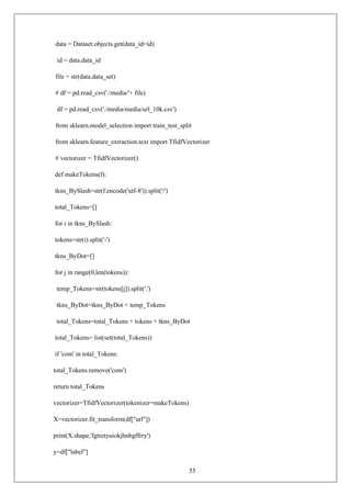 55
data = Dataset.objects.get(data_id=id)
id = data.data_id
file = str(data.data_set)
# df = pd.read_csv('./media/'+ file)
df = pd.read_csv('./media/media/url_10k.csv')
from sklearn.model_selection import train_test_split
from sklearn.feature_extraction.text import TfidfVectorizer
# vectorizer = TfidfVectorizer()
def makeTokens(f):
tkns_BySlash=str(f.encode('utf-8')).split('/')
total_Tokens=[]
for i in tkns_BySlash:
tokens=str(i).split('-')
tkns_ByDot=[]
for j in range(0,len(tokens)):
temp_Tokens=str(tokens[j]).split('.')
tkns_ByDot=tkns_ByDot + temp_Tokens
total_Tokens=total_Tokens + tokens + tkns_ByDot
total_Tokens= list(set(total_Tokens))
if 'com' in total_Tokens:
total_Tokens.remove('com')
return total_Tokens
vectorizer=TfidfVectorizer(tokenizer=makeTokens)
X=vectorizer.fit_transform(df["url"])
print(X.shape,'fgtretyuiokjhnbgffrry')
y=df["label"]
 
