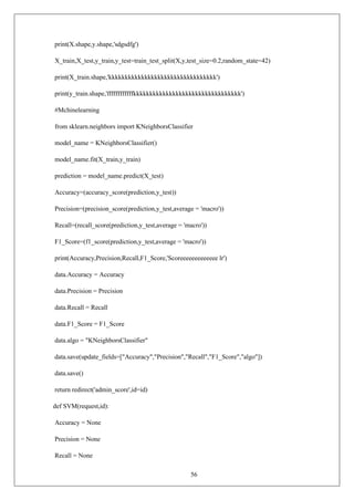 56
print(X.shape,y.shape,'sdgsdfg')
X_train,X_test,y_train,y_test=train_test_split(X,y,test_size=0.2,random_state=42)
print(X_train.shape,'kkkkkkkkkkkkkkkkkkkkkkkkkkkkkkkkk')
print(y_train.shape,'ffffffffffffkkkkkkkkkkkkkkkkkkkkkkkkkkkkkkkkk')
#Mchinelearning
from sklearn.neighbors import KNeighborsClassifier
model_name = KNeighborsClassifier()
model_name.fit(X_train,y_train)
prediction = model_name.predict(X_test)
Accuracy=(accuracy_score(prediction,y_test))
Precision=(precision_score(prediction,y_test,average = 'macro'))
Recall=(recall_score(prediction,y_test,average = 'macro'))
F1_Score=(f1_score(prediction,y_test,average = 'macro'))
print(Accuracy,Precision,Recall,F1_Score,'Scoreeeeeeeeeeeee lr')
data.Accuracy = Accuracy
data.Precision = Precision
data.Recall = Recall
data.F1_Score = F1_Score
data.algo = "KNeighborsClassifier"
data.save(update_fields=["Accuracy","Precision","Recall","F1_Score","algo"])
data.save()
return redirect('admin_score',id=id)
def SVM(request,id):
Accuracy = None
Precision = None
Recall = None
 