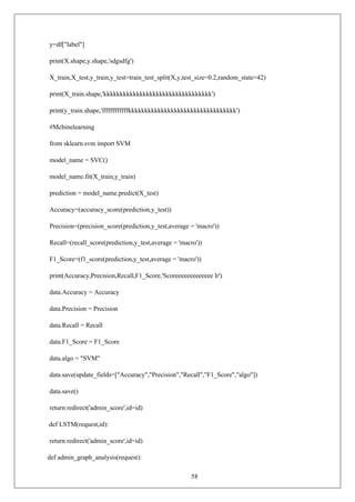58
y=df["label"]
print(X.shape,y.shape,'sdgsdfg')
X_train,X_test,y_train,y_test=train_test_split(X,y,test_size=0.2,random_state=42)
print(X_train.shape,'kkkkkkkkkkkkkkkkkkkkkkkkkkkkkkkkk')
print(y_train.shape,'ffffffffffffkkkkkkkkkkkkkkkkkkkkkkkkkkkkkkkkk')
#Mchinelearning
from sklearn.svm import SVM
model_name = SVC()
model_name.fit(X_train,y_train)
prediction = model_name.predict(X_test)
Accuracy=(accuracy_score(prediction,y_test))
Precision=(precision_score(prediction,y_test,average = 'macro'))
Recall=(recall_score(prediction,y_test,average = 'macro'))
F1_Score=(f1_score(prediction,y_test,average = 'macro'))
print(Accuracy,Precision,Recall,F1_Score,'Scoreeeeeeeeeeeee lr')
data.Accuracy = Accuracy
data.Precision = Precision
data.Recall = Recall
data.F1_Score = F1_Score
data.algo = "SVM"
data.save(update_fields=["Accuracy","Precision","Recall","F1_Score","algo"])
data.save()
return redirect('admin_score',id=id)
def LSTM(request,id):
return redirect('admin_score',id=id)
def admin_graph_analysis(request):
 