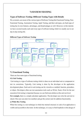 60
7.SYSTEM TESTING
Types of Software Testing: Different Testing Types with Details
We, as testers, are aware of the various types of Software Testing like Functional Testing, Non-
Functional Testing, Automation Testing, Agile Testing, and their sub-types, etc.Each type of
testing has its own features, advantages, and disadvantages as well. However, in this tutorial,
we have covered mostly each and every type of software testing which we usually use in our
day-to-day testing life.
Different Types of Software Testing
7.1 Functional Testing
There are four main types of functional testing.
#1) Unit Testing:
Unit testing is a type of software testing which is done on an individual unit or component to
test its corrections. Typically, Unit testing is done by the developer at the application
development phase. Each unit in unit testing can be viewed as a method, function, procedure,
or object. Developers often use test automation tools such as NUnit, Xunit, JUnit for the test
execution.Unit testing is important because we can find more defects at the unit test level.
For example, there is a simple calculator application. The developer can write the unit test to
check if the user can enter two numbers and get the correct sum for addition functionality.
a) White Box Testing
White box testing is a test technique in which the internal structure or code of an application is
visible and accessible to the tester. In this technique, it is easy to find loopholes in the design of
 