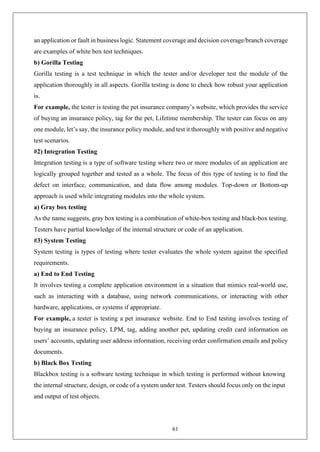 61
an application or fault in business logic. Statement coverage and decision coverage/branch coverage
are examples of white box test techniques.
b) Gorilla Testing
Gorilla testing is a test technique in which the tester and/or developer test the module of the
application thoroughly in all aspects. Gorilla testing is done to check how robust your application
is.
For example, the tester is testing the pet insurance company’s website, which provides the service
of buying an insurance policy, tag for the pet, Lifetime membership. The tester can focus on any
one module, let’s say, the insurance policy module, and test it thoroughly with positive and negative
test scenarios.
#2) Integration Testing
Integration testing is a type of software testing where two or more modules of an application are
logically grouped together and tested as a whole. The focus of this type of testing is to find the
defect on interface, communication, and data flow among modules. Top-down or Bottom-up
approach is used while integrating modules into the whole system.
a) Gray box testing
As the name suggests, gray box testing is a combination of white-box testing and black-box testing.
Testers have partial knowledge of the internal structure or code of an application.
#3) System Testing
System testing is types of testing where tester evaluates the whole system against the specified
requirements.
a) End to End Testing
It involves testing a complete application environment in a situation that mimics real-world use,
such as interacting with a database, using network communications, or interacting with other
hardware, applications, or systems if appropriate.
For example, a tester is testing a pet insurance website. End to End testing involves testing of
buying an insurance policy, LPM, tag, adding another pet, updating credit card information on
users’ accounts, updating user address information, receiving order confirmation emails and policy
documents.
b) Black Box Testing
Blackbox testing is a software testing technique in which testing is performed without knowing
the internal structure, design, or code of a system under test. Testers should focus only on the input
and output of test objects.
 