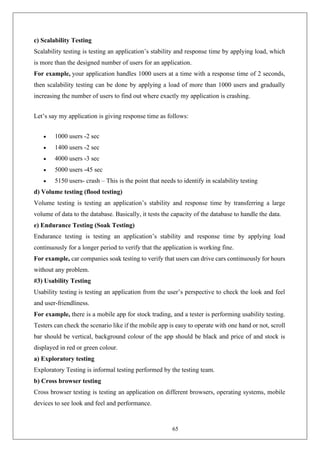 65
c) Scalability Testing
Scalability testing is testing an application’s stability and response time by applying load, which
is more than the designed number of users for an application.
For example, your application handles 1000 users at a time with a response time of 2 seconds,
then scalability testing can be done by applying a load of more than 1000 users and gradually
increasing the number of users to find out where exactly my application is crashing.
Let’s say my application is giving response time as follows:
• 1000 users -2 sec
• 1400 users -2 sec
• 4000 users -3 sec
• 5000 users -45 sec
• 5150 users- crash – This is the point that needs to identify in scalability testing
d) Volume testing (flood testing)
Volume testing is testing an application’s stability and response time by transferring a large
volume of data to the database. Basically, it tests the capacity of the database to handle the data.
e) Endurance Testing (Soak Testing)
Endurance testing is testing an application’s stability and response time by applying load
continuously for a longer period to verify that the application is working fine.
For example, car companies soak testing to verify that users can drive cars continuously for hours
without any problem.
#3) Usability Testing
Usability testing is testing an application from the user’s perspective to check the look and feel
and user-friendliness.
For example, there is a mobile app for stock trading, and a tester is performing usability testing.
Testers can check the scenario like if the mobile app is easy to operate with one hand or not, scroll
bar should be vertical, background colour of the app should be black and price of and stock is
displayed in red or green colour.
a) Exploratory testing
Exploratory Testing is informal testing performed by the testing team.
b) Cross browser testing
Cross browser testing is testing an application on different browsers, operating systems, mobile
devices to see look and feel and performance.
 