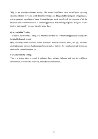 66
Why do we need cross-browser testing? The answer is different users use different operating
systems, different browsers, and different mobile devices. The goal of the company is to get a good
user experience regardless of those devices.Browser stack provides all the versions of all the
browsers and all mobile devices to test the application. For learning purposes, it is good to take
the free trial given by browser stack for a few days.
c) Accessibility Testing
The aim of Accessibility Testing is to determine whether the software or application is accessible
for disabled people or not.
Here, disability means deafness, colour blindness, mentally disabled, blind, old age, and other
disabled groups. Various checks are performed, such as font size for visually disabled, colour and
contrast for colour blindness, etc.
#4) Compatibility testing
This is a testing type in which it validates how software behaves and runs in a different
environment, web servers, hardware, and network environment.
 
