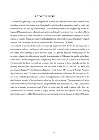 77
9.CONCLUSION
To summarise, phishing is an online platform used to steal personal details from internet users,
including personal information as well as details related to online transactions, such as credit card
information and net banking passwords.QR Codes are being used to carry out phishing attacks. It's
because QR codes are more adaptable, convenient, and visually appealing. However, a lack of focus
on QR Code security leads to issues like confidential data loss and inadequate prevention against
malicious assaults. The development of QR code phishing detection tools raises the security of quick
response codes to a higher level and prevent attackers from abusing QR Codes.
This research is essentially for users who scan QR codes into their day to day activity, such as
employees or students , and this tool will ensure that their personal details is not compromised or is
not leaked while scanning a quick response code. The present detection methodology has the
advantage of detecting aberrant and harmful links embedded in QR codes that can be utilised as a
vector attack. Before being presented, this phishing detection tool for QR code was built and tested.
The protocols that have been utilised to ensure that the scanning is done precisely and that the
phishing and malicious page is detected, that are Telnet, NNTP,HTTPs, HTTP,RTSP, SFTP,FTP
and Gopher. Support Vector Machines, Random Forest, Binary LSTM, and k_Nearest Neighbor
algorithms were used. The project was also built to check domain, subdomain, IP addresses, preffix
and if any symbol is present is also sacnned before producing results. This solution has aided in the
detection and security of the application, allowing for safer scanning. This programme will allow
users to read QR codes more quickly and safeguard them from fraudulent URLs. QR Codes can be
used by an attacker to commit fraud. Whenever a user scan the quick response code, they may
unintentionally be directed towards a bogus website. With the development of this phishing
detection tool, users will be able to perform secure scans and improve the security of their QR codes.
 