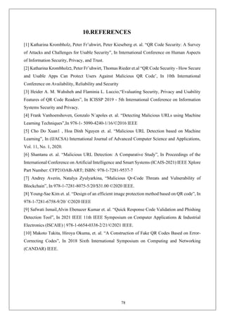 78
10.REFERENCES
[1] Katharina Krombholz, Peter Fr¨uhwirt, Peter Kieseberg et. al. “QR Code Security: A Survey
of Attacks and Challenges for Usable Security”, In International Conference on Human Aspects
of Information Security, Privacy, and Trust.
[2] Katharina Krombholz‫כ‬, Peter Fr¨uhwirt, Thomas Rieder et.al “QR Code Security - How Secure
and Usable Apps Can Protect Users Against Malicious QR Code’, In 10th International
Conference on Availability, Reliability and Security
[3] Heider A. M. Wahsheh and Flaminia L. Luccio,“Evaluating Security, Privacy and Usability
Features of QR Code Readers”, In ICISSP 2019 - 5th International Conference on Information
Systems Security and Privacy.
[4] Frank Vanhoenshoven, Gonzalo N´apoles et. al. “Detecting Malicious URLs using Machine
Learning Techniques”,In 978-1- 5090-4240-1/16/©2016 IEEE
[5] Cho Do Xuan1 , Hoa Dinh Nguyen et. al. “Malicious URL Detection based on Machine
Learning”, In (IJACSA) International Journal of Advanced Computer Science and Applications,
Vol. 11, No. 1, 2020.
[6] Shantanu et. al. “Malicious URL Detection: A Comparative Study”, In Proceedings of the
International Conference on Artificial Intelligence and Smart Systems (ICAIS-2021) IEEE Xplore
Part Number: CFP21OAB-ART; ISBN: 978-1-7281-9537-7
[7] Andrey Averin, Natalya Zyulyarkina, “Malicious Qr-Code Threats and Vulnerability of
Blockchain”, In 978-1-7281-8075-5/20/$31.00 ©2020 IEEE.
[8] Young-Sae Kim et. al. “Design of an efficient image protection method based on QR code”, In
978-1-7281-6758-9/20/ ©2020 IEEE
[9] Safwati Ismail,Alvin Ebenazer Kumar et. al. “Quick Response Code Validation and Phishing
Detection Tool”, In 2021 IEEE 11th IEEE Symposium on Computer Applications & Industrial
Electronics (ISCAIE) | 978-1-6654-0338-2/21/©2021 IEEE.
[10] Makoto Takita, Hiroya Okuma, et. al. “A Construction of Fake QR Codes Based on Error-
Correcting Codes”, In 2018 Sixth International Symposium on Computing and Networking
(CANDAR) IEEE.
 