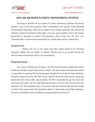 SECURE REMOTE PATIENT MONITORING SYSTEM
The design of portable low cost systems for remote monitoring of patients with chronic
diseases is one of the most important fields in telemedicine and telecare. Using Bluetooth
communication technology, which can be added to some medical equipment, may enhance the
efficiency of patient monitoring. In this paper a low cost, secure portable system with wireless
transmission is presented to monitor vital parameters such as heart rate, O2 level ...etc.
Transmitted data is archived and visualized both on a mobile phone and on a central server.

Existing System:
Patients who are at risk require that their cardiac health to be monitored
frequently whether they are indoors or outdoors. Doctors have to go around knowing the
recovery status of the patients which is time consumption.

Proposed system:
The system is divided into two phases. The first is the acquisition module and wireless
transmission module, second is data receiver module.. The device used in the acquisition module
is responsible for acquiring ECG and temperature, through the use of specific leads attached to
the patient during the session. The ADC circuit is used to convert the sensor analog voltage into
digital form then it fed to 8051 microcontroller. The 8051 microcontroller gets the sensor data
and transmit the data to the PC using Bluetooth protocol. In receiver side received data’s are
uploaded to PC. If the abnormal occur in the sensor value the microcontroller send the message
to doctor about patient detail with specified condition of abnormality using GSM technology.
Hence this will helpful to doctor to identify the patient problem and resolve it.

 