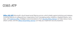 O365 ATP
Office 365 ATP, Microsoft’s cloud-based email filtering service, which shields against phishing and malware,
including features to safeguard your organization from messaging-policy violations, targeted attacks, zero-
days, and malicious URLs. Intelligent recommendations from Security Policy Advisor can help reduce macro
attack surface, and the Office Cloud Policy Service can help you implement security baselines.
 