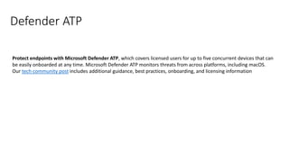 Defender ATP
Protect endpoints with Microsoft Defender ATP, which covers licensed users for up to five concurrent devices that can
be easily onboarded at any time. Microsoft Defender ATP monitors threats from across platforms, including macOS.
Our tech community post includes additional guidance, best practices, onboarding, and licensing information
 