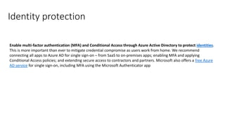 Identity protection
Enable multi-factor authentication (MFA) and Conditional Access through Azure Active Directory to protect identities.
This is more important than ever to mitigate credential compromise as users work from home. We recommend
connecting all apps to Azure AD for single sign-on – from SaaS to on-premises apps; enabling MFA and applying
Conditional Access policies; and extending secure access to contractors and partners. Microsoft also offers a free Azure
AD service for single sign-on, including MFA using the Microsoft Authenticator app
 