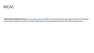 MCAS
Microsoft Cloud App Security can help protect against shadow IT and unsanctioned app usage, identify and remediate
cloud-native attacks, and control how data travels across cloud apps from Microsoft or third-party applications.
 