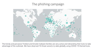 The phishing campaign
Infrastructure security
The trendy and pervasive Trickbot and Emotet malware families are very active and rebranding their lures to take
advantage of the outbreak. We have observed 76 threat variants to date globally using COVID-19 themed lures.
 