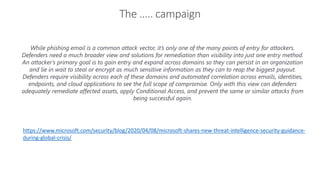The ….. campaign
Infrastructure security
While phishing email is a common attack vector, it’s only one of the many points of entry for attackers.
Defenders need a much broader view and solutions for remediation than visibility into just one entry method.
An attacker’s primary goal is to gain entry and expand across domains so they can persist in an organization
and lie in wait to steal or encrypt as much sensitive information as they can to reap the biggest payout.
Defenders require visibility across each of these domains and automated correlation across emails, identities,
endpoints, and cloud applications to see the full scope of compromise. Only with this view can defenders
adequately remediate affected assets, apply Conditional Access, and prevent the same or similar attacks from
being successful again.
https://www.microsoft.com/security/blog/2020/04/08/microsoft-shares-new-threat-intelligence-security-guidance-
during-global-crisis/
 