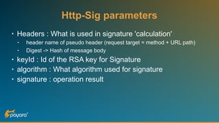 Http-Sig parameters
• Headers : What is used in signature 'calculation'
• header name of pseudo header (request target = method + URL path)
• Digest -> Hash of message body
• keyId : Id of the RSA key for Signature
• algorithm : What algorithm used for signature
• signature : operation result
 