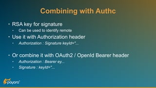 Combining with Authc
• RSA key for signature
• Can be used to identify remote
• Use it with Authorization header
• Authorization : Signature keyId="...
• Or combine it with OAuth2 / OpenId Bearer header
• Authorization : Bearer ey...
• Signature : keyId="...
 