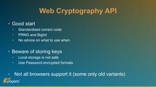 Web Cryptography API
• Good start
• Standardised correct code
• PRNG and BigInt
• No advice on what to use when
• Beware of storing keys
• Local storage is not safe
• Use Password encrypted formats
• Not all browsers support it (some only old variants)
 