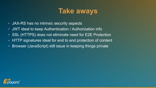 Take aways
• JAX-RS has no intrinsic security aspects
• JWT ideal to keep Authentication / Authorization info
• SSL (HTTPS) does not eliminate need for E2E Protection
• HTTP signatures ideal for end to end protection of content
• Browser (JavaScript) still issue in keeping things private
 