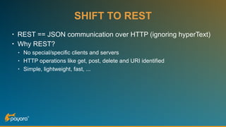 SHIFT TO REST
• REST == JSON communication over HTTP (ignoring hyperText)
• Why REST?
• No special/specific clients and servers
• HTTP operations like get, post, delete and URI identified
• Simple, lightweight, fast, ...
 
