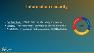 Information security
• Confidentiality : Shield data but also verify the sender
• Integrity : Trustworthiness, can data be altered in transit?
• Availability : Systems up (but also counter DDOS attacks)
 