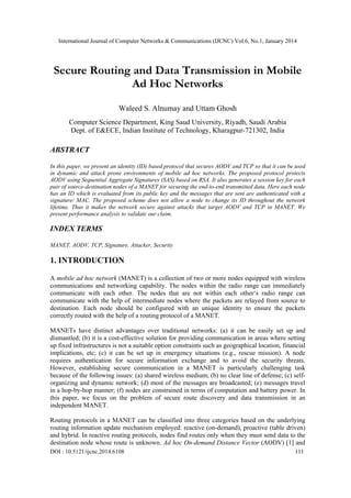International Journal of Computer Networks & Communications (IJCNC) Vol.6, No.1, January 2014

Secure Routing and Data Transmission in Mobile
Ad Hoc Networks
Waleed S. Alnumay and Uttam Ghosh
Computer Science Department, King Saud University, Riyadh, Saudi Arabia
Dept. of E&ECE, Indian Institute of Technology, Kharagpur-721302, India

ABSTRACT
In this paper, we present an identity (ID) based protocol that secures AODV and TCP so that it can be used
in dynamic and attack prone environments of mobile ad hoc networks. The proposed protocol protects
AODV using Sequential Aggregate Signatures (SAS) based on RSA. It also generates a session key for each
pair of source-destination nodes of a MANET for securing the end-to-end transmitted data. Here each node
has an ID which is evaluated from its public key and the messages that are sent are authenticated with a
signature/ MAC. The proposed scheme does not allow a node to change its ID throughout the network
lifetime. Thus it makes the network secure against attacks that target AODV and TCP in MANET. We
present performance analysis to validate our claim.

INDEX TERMS
MANET, AODV, TCP, Signature, Attacker, Security

1. INTRODUCTION
A mobile ad hoc network (MANET) is a collection of two or more nodes equipped with wireless
communications and networking capability. The nodes within the radio range can immediately
communicate with each other. The nodes that are not within each other‘s radio range can
communicate with the help of intermediate nodes where the packets are relayed from source to
destination. Each node should be configured with an unique identity to ensure the packets
correctly routed with the help of a routing protocol of a MANET.
MANETs have distinct advantages over traditional networks: (a) it can be easily set up and
dismantled; (b) it is a cost-effective solution for providing communication in areas where setting
up fixed infrastructures is not a suitable option constraints such as geographical location, financial
implications, etc; (c) it can be set up in emergency situations (e.g., rescue mission). A node
requires authentication for secure information exchange and to avoid the security threats.
However, establishing secure communication in a MANET is particularly challenging task
because of the following issues: (a) shared wireless medium; (b) no clear line of defense; (c) selforganizing and dynamic network; (d) most of the messages are broadcasted; (e) messages travel
in a hop-by-hop manner; (f) nodes are constrained in terms of computation and battery power. In
this paper, we focus on the problem of secure route discovery and data transmission in an
independent MANET.
Routing protocols in a MANET can be classified into three categories based on the underlying
routing information update mechanism employed: reactive (on-demand), proactive (table driven)
and hybrid. In reactive routing protocols, nodes find routes only when they must send data to the
destination node whose route is unknown. Ad hoc On-demand Distance Vector (AODV) [1] and
DOI : 10.5121/ijcnc.2014.6108

111

 