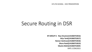Secure Routing in DSR
BY GROUP 4: Riya Chauhan(141060753016)
Birju Tank((141060753017)
Naman Vaishnav((141060753018)
Dhara Patel((141060753019)
Okasha Mahi((141060753020)
DATE:17/04/2015
GTU PG SCHOOL – IEEE PRESENTATION
 