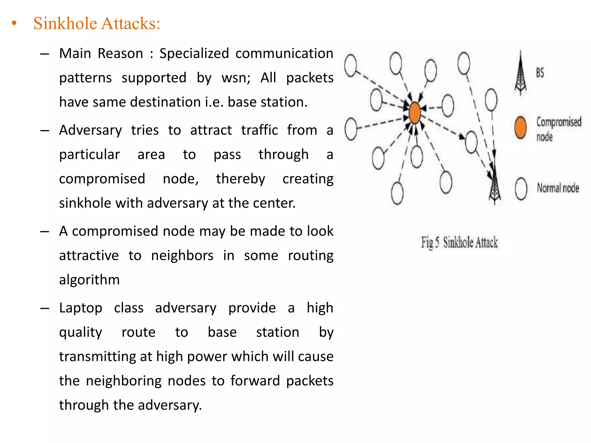 • Sinkhole Attacks:
– Main Reason : Specialized communication
patterns supported by wsn; All packets
have same destination i.e. base station.
– Adversary tries to attract traffic from a
particular area to pass through a
compromised node, thereby creating
sinkhole with adversary at the center.
– A compromised node may be made to look
attractive to neighbors in some routing
algorithm
– Laptop class adversary provide a high
quality route to base station by
transmitting at high power which will cause
the neighboring nodes to forward packets
through the adversary.
 