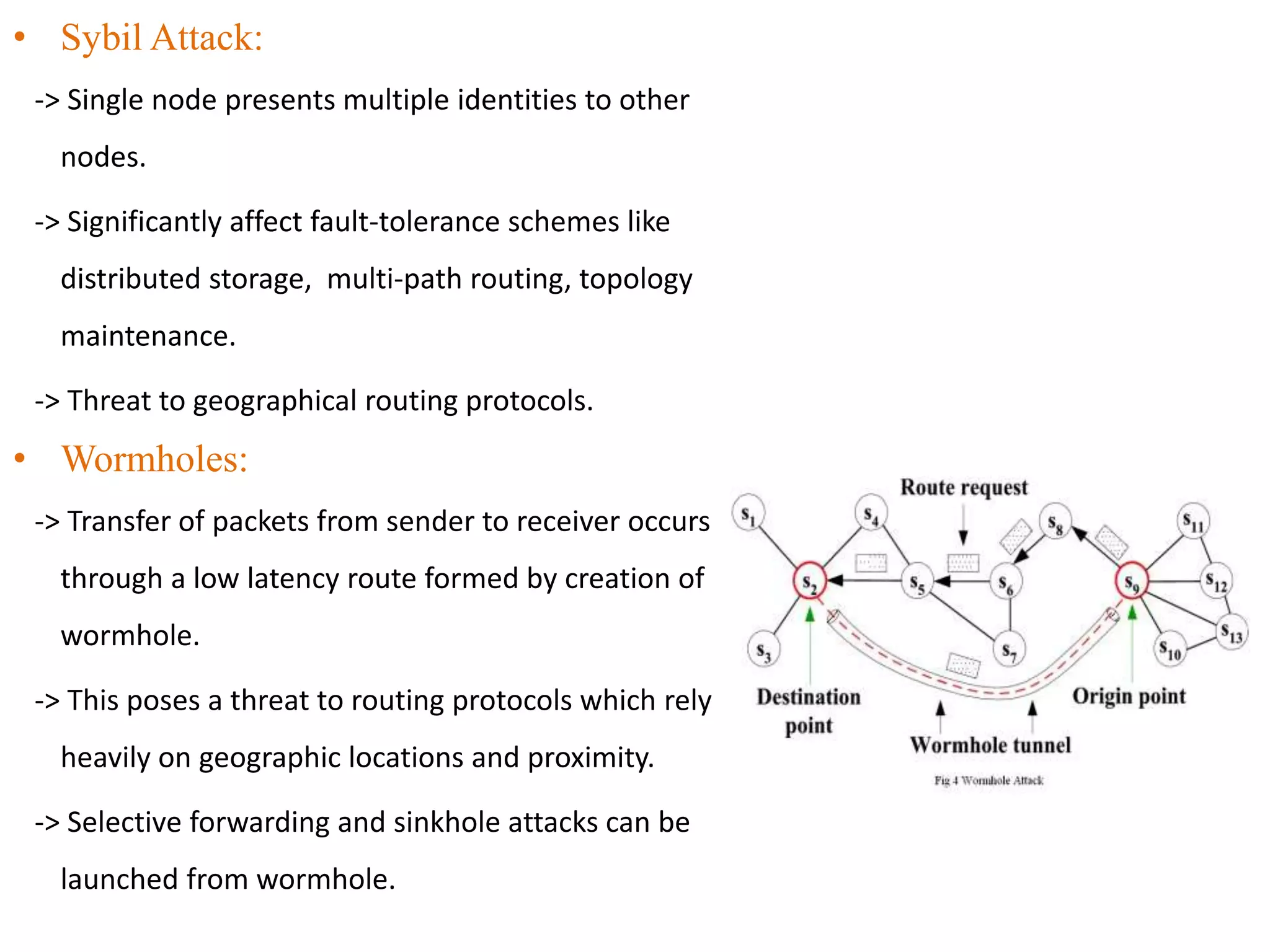• Sybil Attack:
-> Single node presents multiple identities to other
nodes.
-> Significantly affect fault-tolerance schemes like
distributed storage, multi-path routing, topology
maintenance.
-> Threat to geographical routing protocols.
• Wormholes:
-> Transfer of packets from sender to receiver occurs
through a low latency route formed by creation of
wormhole.
-> This poses a threat to routing protocols which rely
heavily on geographic locations and proximity.
-> Selective forwarding and sinkhole attacks can be
launched from wormhole.
 