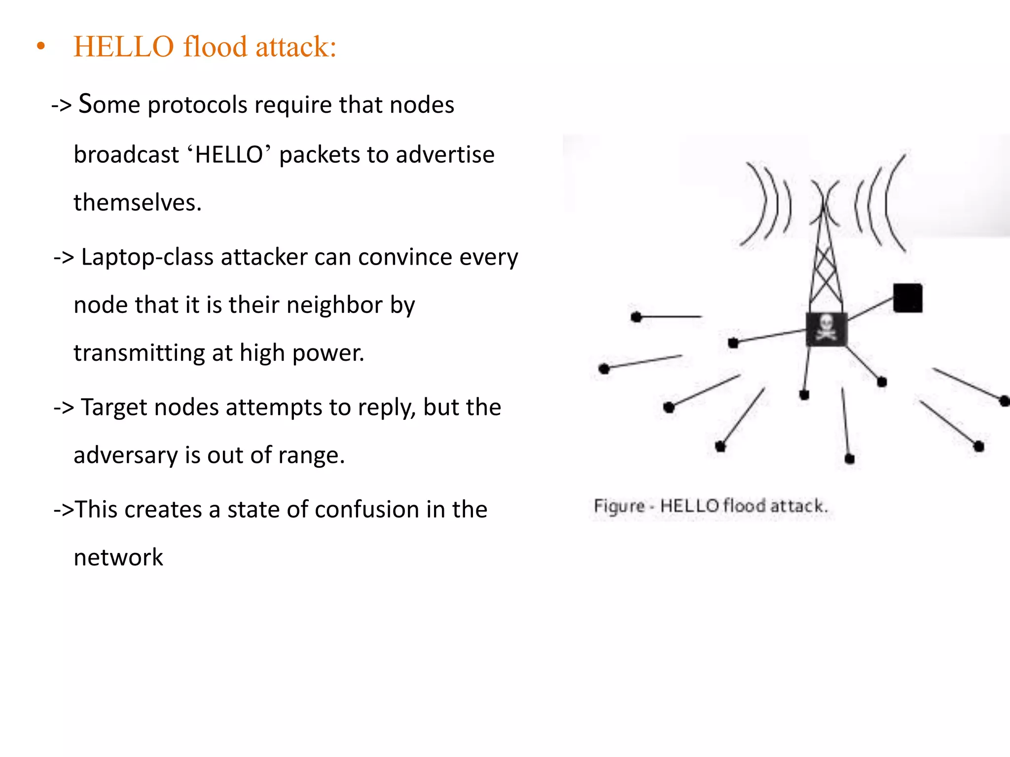 • HELLO flood attack:
-> Some protocols require that nodes
broadcast ‘HELLO’ packets to advertise
themselves.
-> Laptop-class attacker can convince every
node that it is their neighbor by
transmitting at high power.
-> Target nodes attempts to reply, but the
adversary is out of range.
->This creates a state of confusion in the
network
 