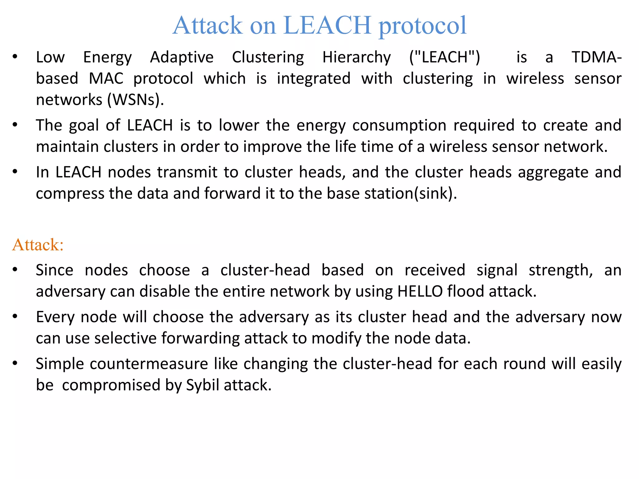 Attack on LEACH protocol
• Low Energy Adaptive Clustering Hierarchy ("LEACH") is a TDMA-
based MAC protocol which is integrated with clustering in wireless sensor
networks (WSNs).
• The goal of LEACH is to lower the energy consumption required to create and
maintain clusters in order to improve the life time of a wireless sensor network.
• In LEACH nodes transmit to cluster heads, and the cluster heads aggregate and
compress the data and forward it to the base station(sink).
Attack:
• Since nodes choose a cluster-head based on received signal strength, an
adversary can disable the entire network by using HELLO flood attack.
• Every node will choose the adversary as its cluster head and the adversary now
can use selective forwarding attack to modify the node data.
• Simple countermeasure like changing the cluster-head for each round will easily
be compromised by Sybil attack.
 