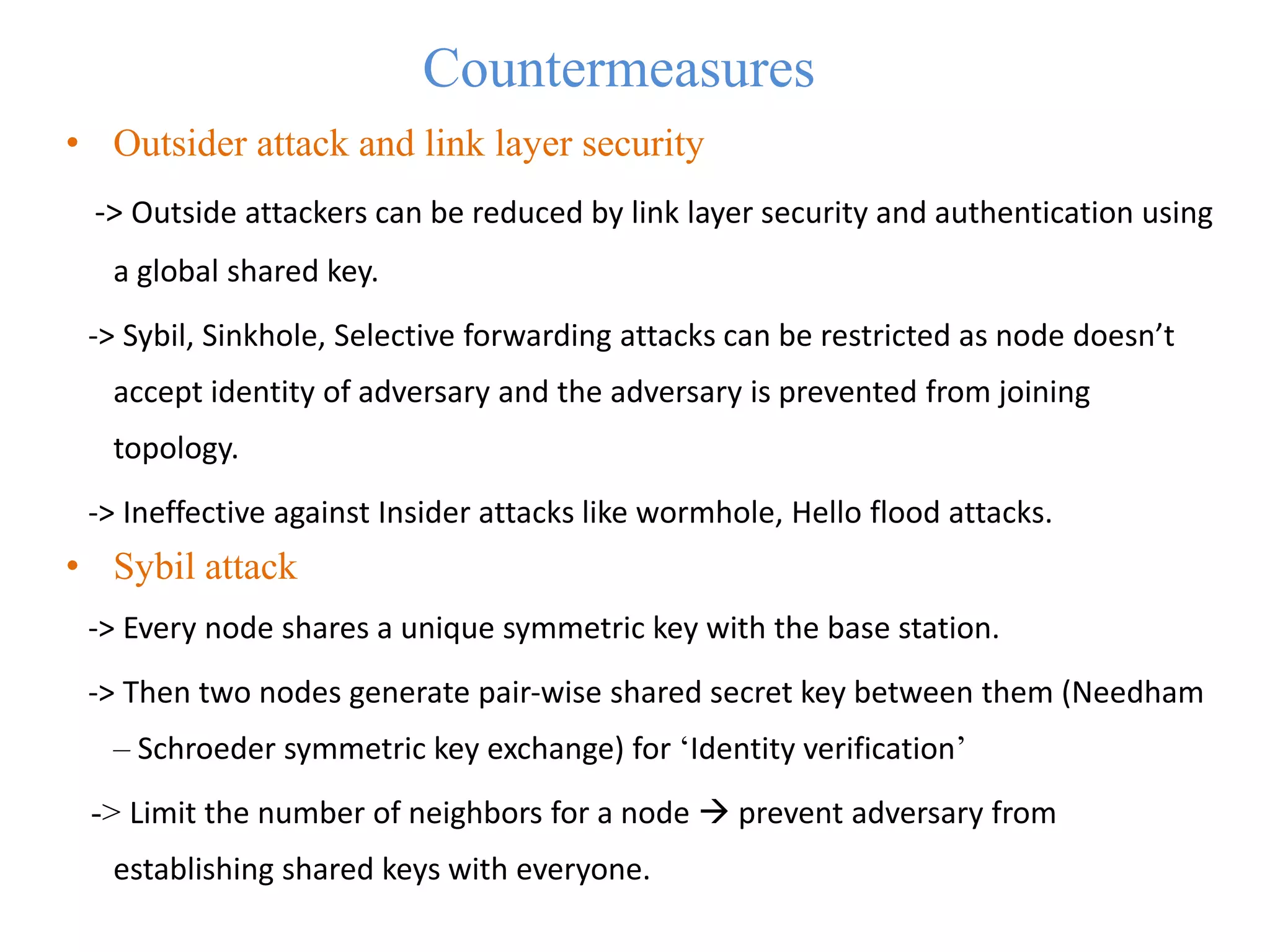 Countermeasures
• Outsider attack and link layer security
-> Outside attackers can be reduced by link layer security and authentication using
a global shared key.
-> Sybil, Sinkhole, Selective forwarding attacks can be restricted as node doesn’t
accept identity of adversary and the adversary is prevented from joining
topology.
-> Ineffective against Insider attacks like wormhole, Hello flood attacks.
• Sybil attack
-> Every node shares a unique symmetric key with the base station.
-> Then two nodes generate pair-wise shared secret key between them (Needham
– Schroeder symmetric key exchange) for ‘Identity verification’
-> Limit the number of neighbors for a node  prevent adversary from
establishing shared keys with everyone.
 