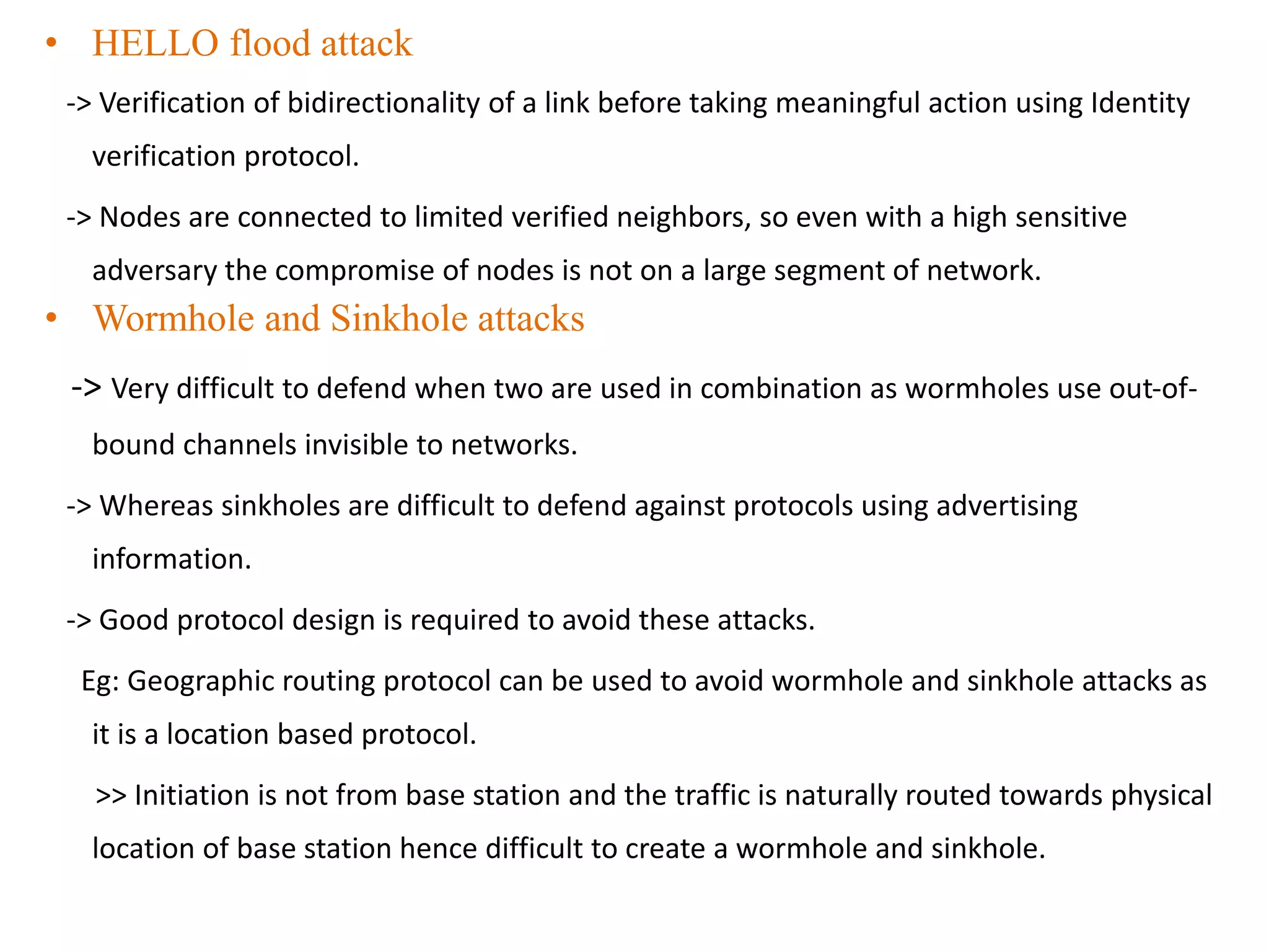 • HELLO flood attack
-> Verification of bidirectionality of a link before taking meaningful action using Identity
verification protocol.
-> Nodes are connected to limited verified neighbors, so even with a high sensitive
adversary the compromise of nodes is not on a large segment of network.
• Wormhole and Sinkhole attacks
-> Very difficult to defend when two are used in combination as wormholes use out-of-
bound channels invisible to networks.
-> Whereas sinkholes are difficult to defend against protocols using advertising
information.
-> Good protocol design is required to avoid these attacks.
Eg: Geographic routing protocol can be used to avoid wormhole and sinkhole attacks as
it is a location based protocol.
>> Initiation is not from base station and the traffic is naturally routed towards physical
location of base station hence difficult to create a wormhole and sinkhole.
 