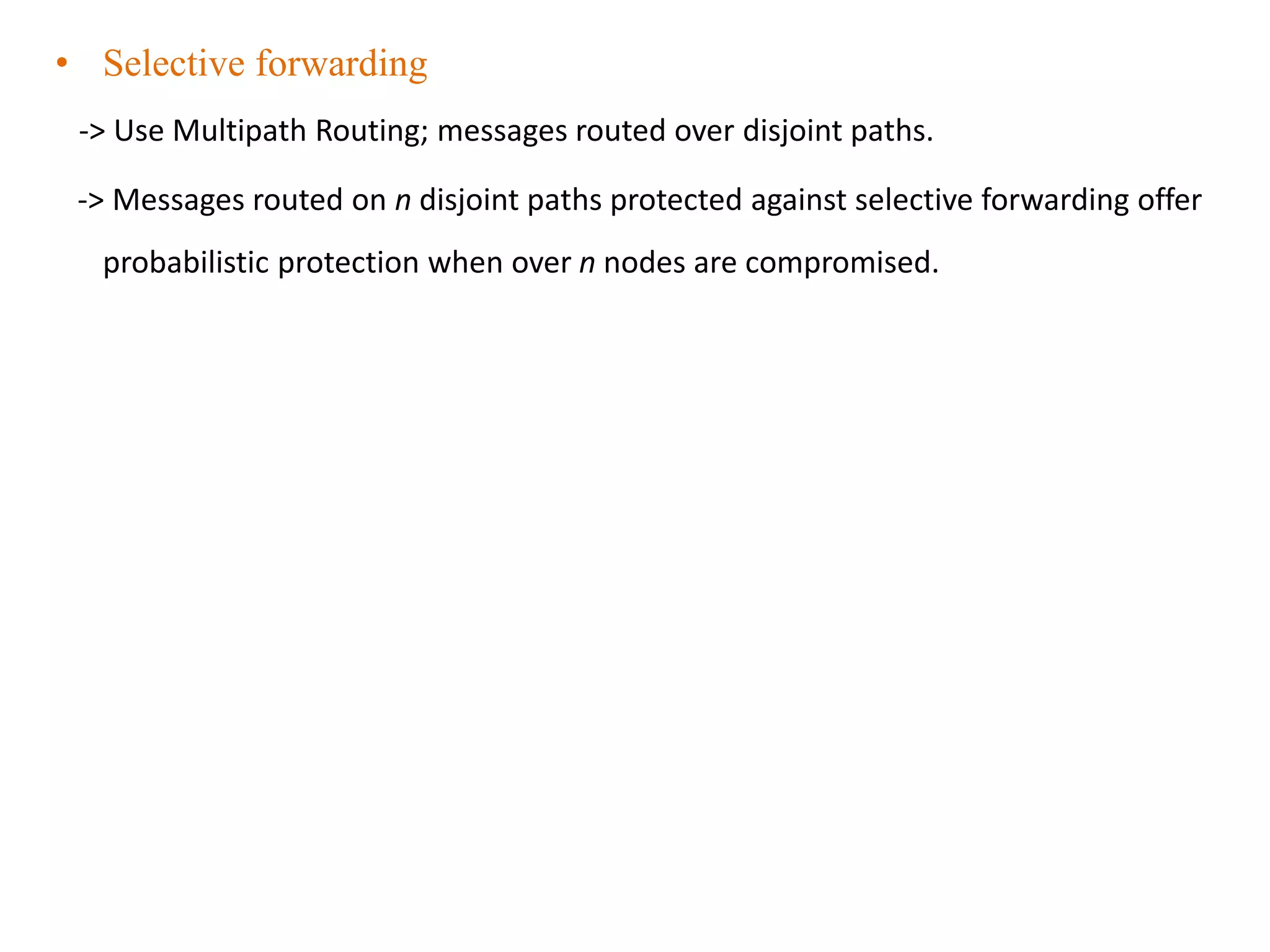 • Selective forwarding
-> Use Multipath Routing; messages routed over disjoint paths.
-> Messages routed on n disjoint paths protected against selective forwarding offer
probabilistic protection when over n nodes are compromised.
 
