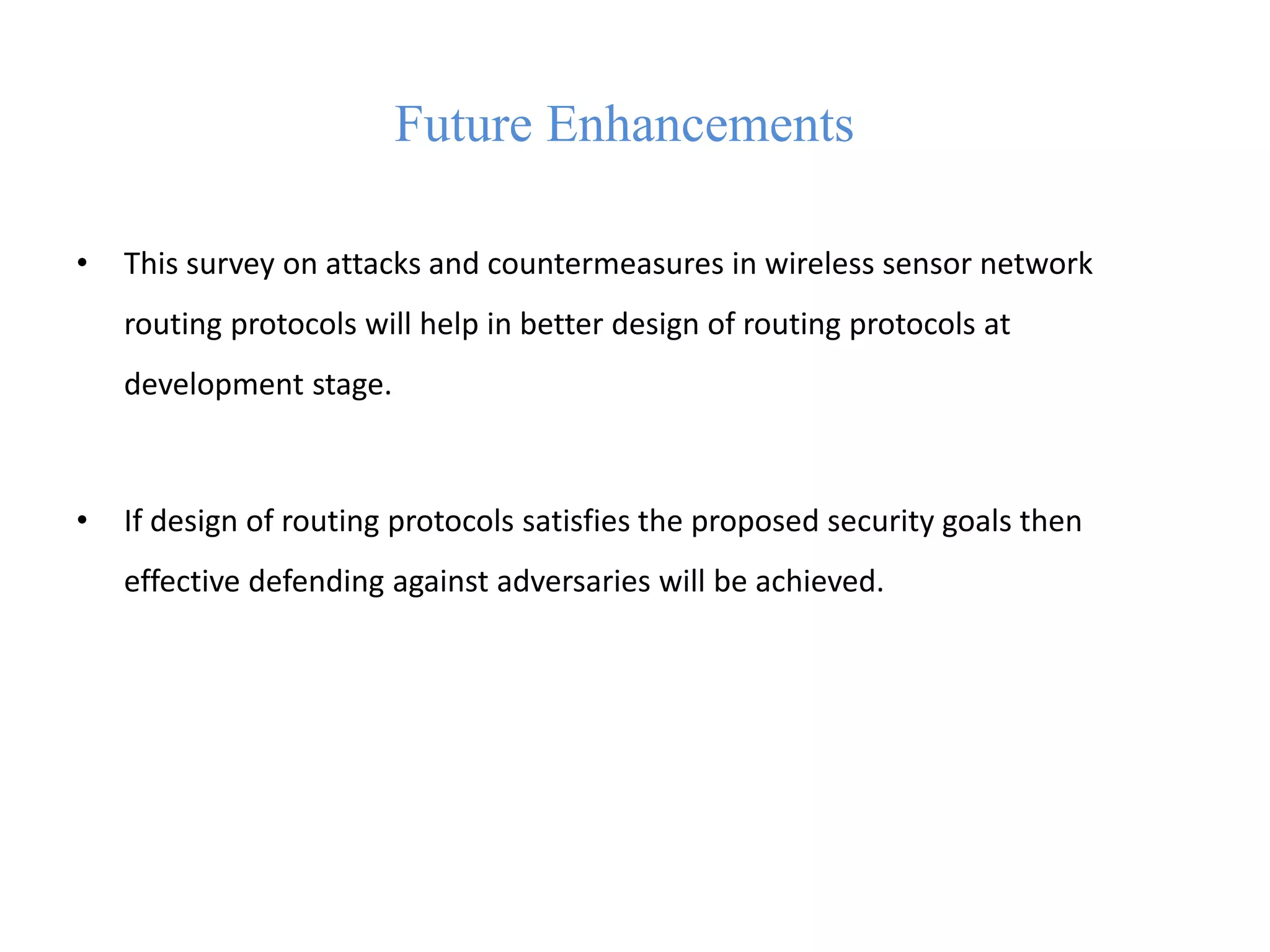 Future Enhancements
• This survey on attacks and countermeasures in wireless sensor network
routing protocols will help in better design of routing protocols at
development stage.
• If design of routing protocols satisfies the proposed security goals then
effective defending against adversaries will be achieved.
 