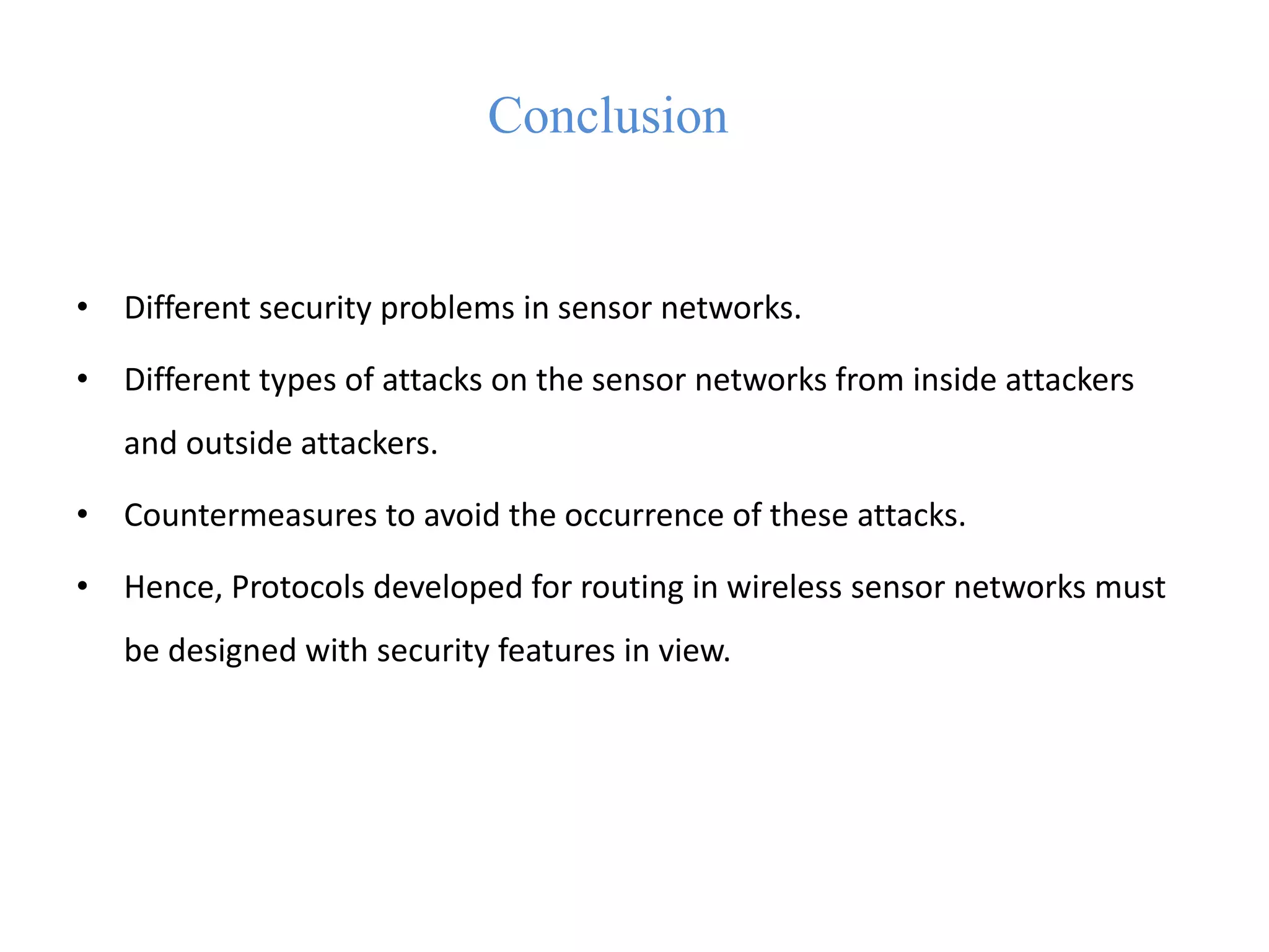 Conclusion
• Different security problems in sensor networks.
• Different types of attacks on the sensor networks from inside attackers
and outside attackers.
• Countermeasures to avoid the occurrence of these attacks.
• Hence, Protocols developed for routing in wireless sensor networks must
be designed with security features in view.
 