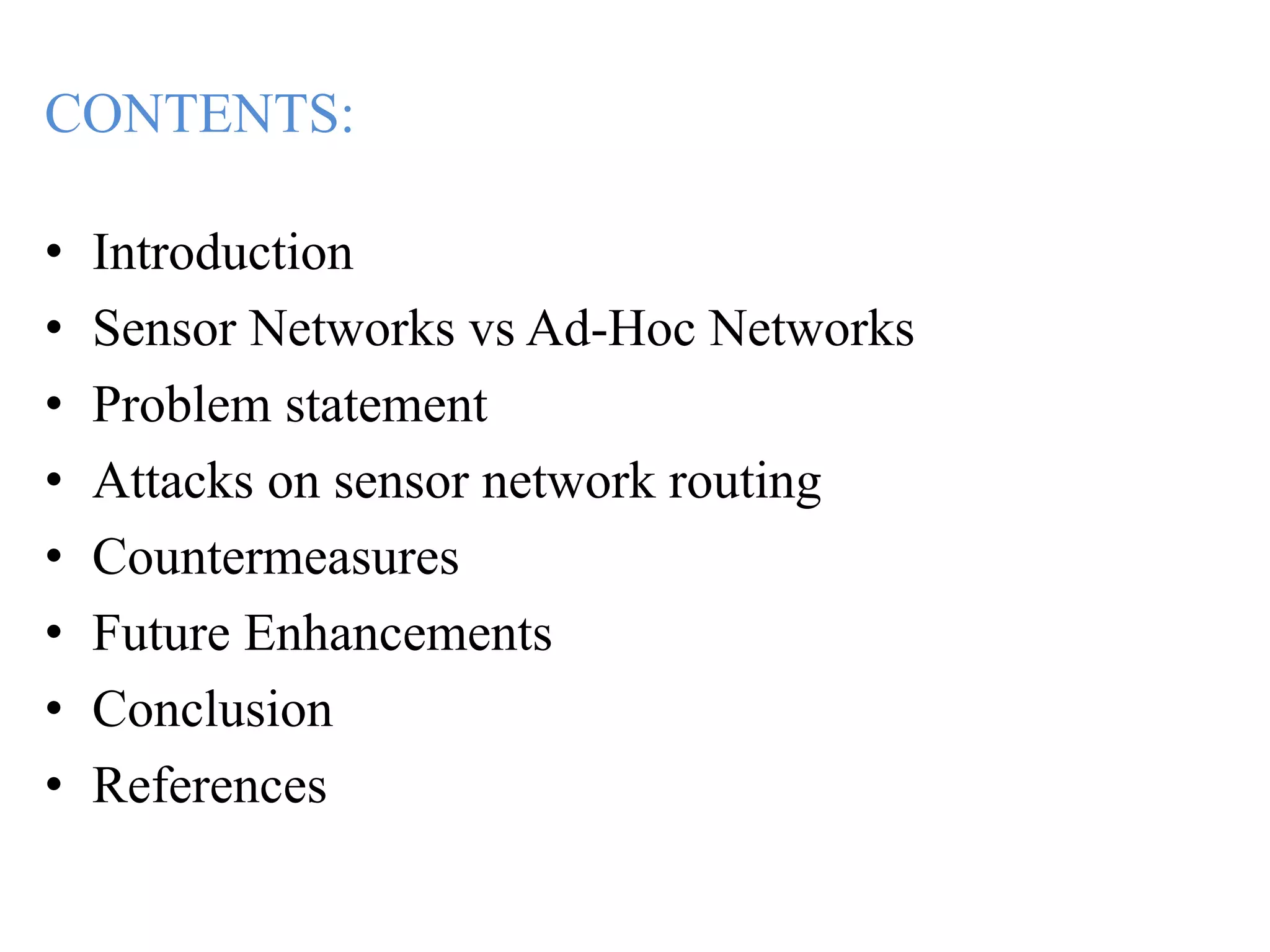 CONTENTS:
• Introduction
• Sensor Networks vs Ad-Hoc Networks
• Problem statement
• Attacks on sensor network routing
• Countermeasures
• Future Enhancements
• Conclusion
• References
 