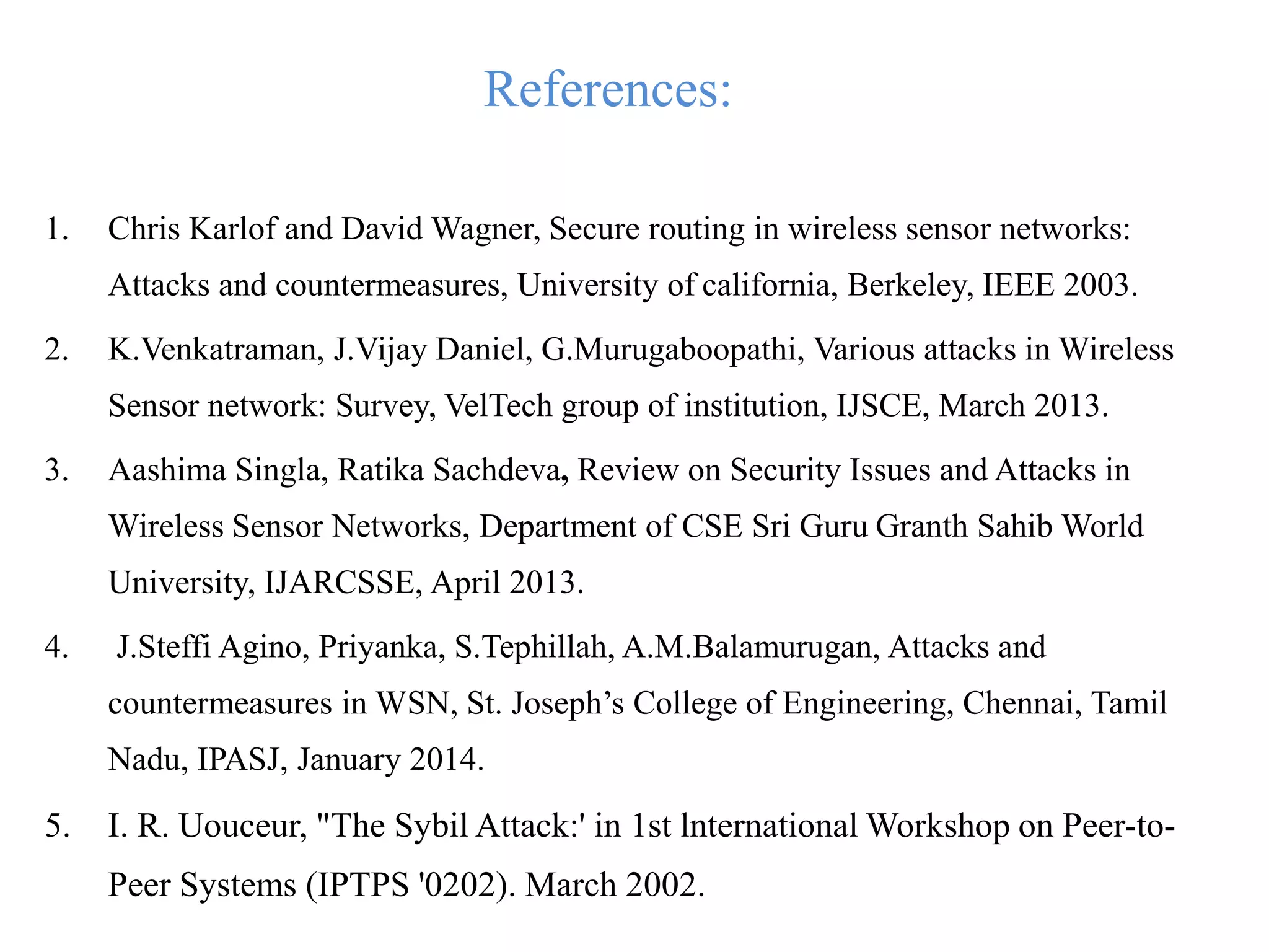 References:
1. Chris Karlof and David Wagner, Secure routing in wireless sensor networks:
Attacks and countermeasures, University of california, Berkeley, IEEE 2003.
2. K.Venkatraman, J.Vijay Daniel, G.Murugaboopathi, Various attacks in Wireless
Sensor network: Survey, VelTech group of institution, IJSCE, March 2013.
3. Aashima Singla, Ratika Sachdeva, Review on Security Issues and Attacks in
Wireless Sensor Networks, Department of CSE Sri Guru Granth Sahib World
University, IJARCSSE, April 2013.
4. J.Steffi Agino, Priyanka, S.Tephillah, A.M.Balamurugan, Attacks and
countermeasures in WSN, St. Joseph’s College of Engineering, Chennai, Tamil
Nadu, IPASJ, January 2014.
5. I. R. Uouceur, "The Sybil Attack:' in 1st lnternational Workshop on Peer-to-
Peer Systems (IPTPS '0202). March 2002.
 