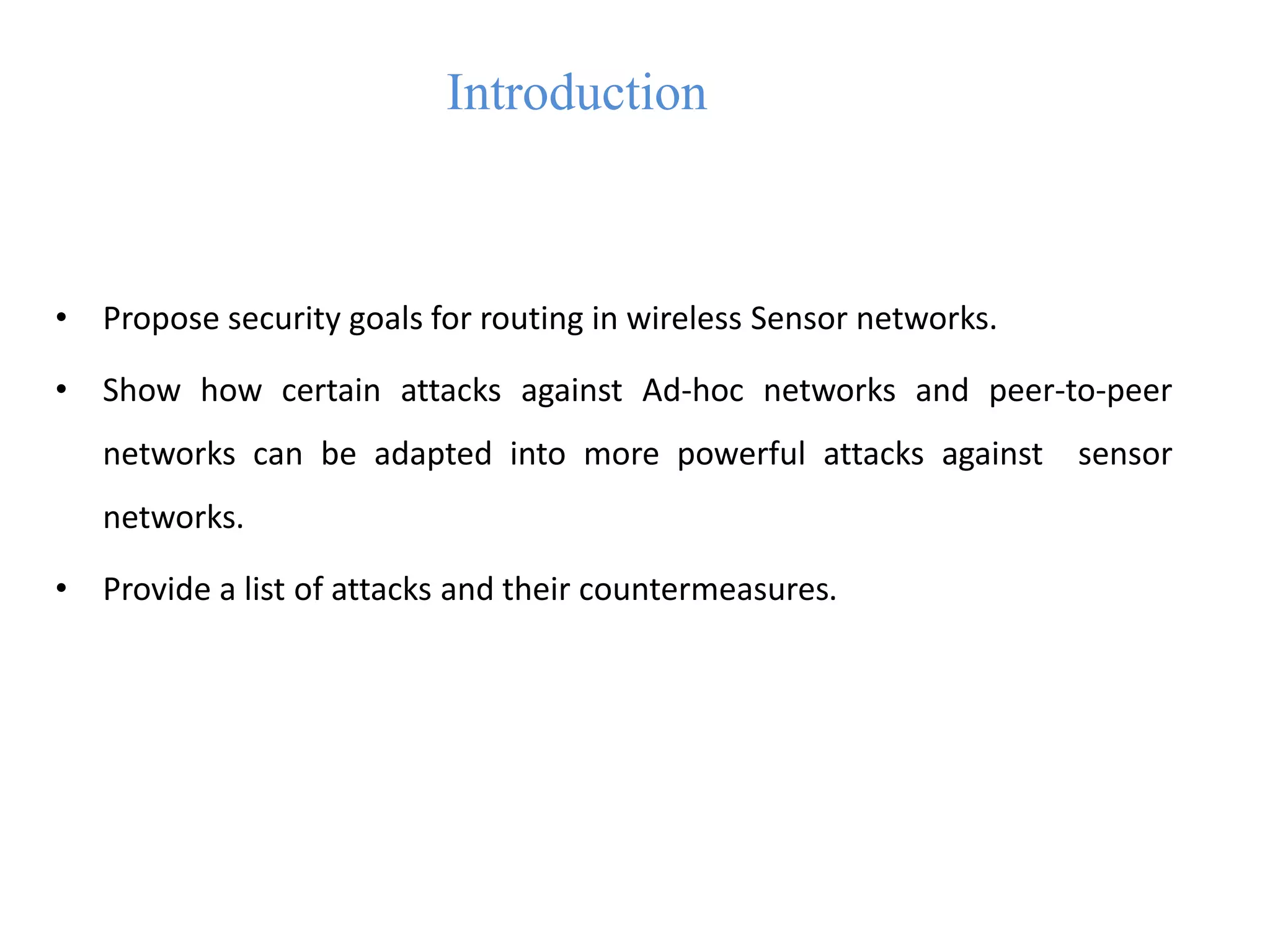 Introduction
• Propose security goals for routing in wireless Sensor networks.
• Show how certain attacks against Ad-hoc networks and peer-to-peer
networks can be adapted into more powerful attacks against sensor
networks.
• Provide a list of attacks and their countermeasures.
 