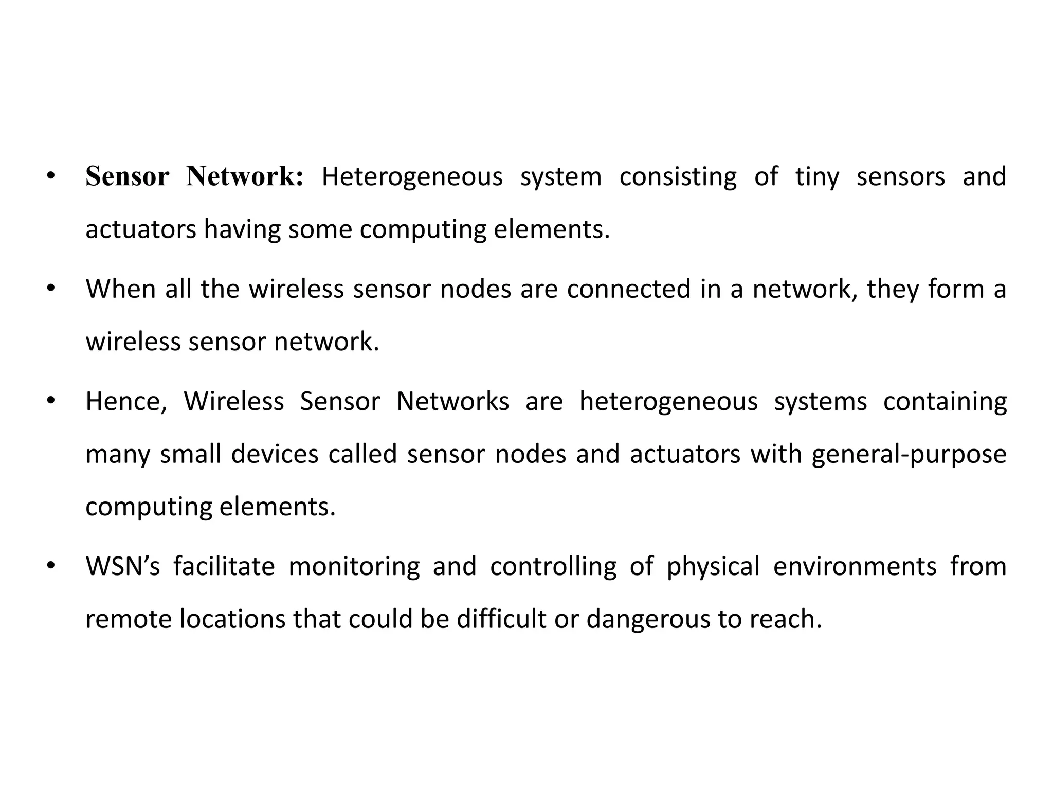 • Sensor Network: Heterogeneous system consisting of tiny sensors and
actuators having some computing elements.
• When all the wireless sensor nodes are connected in a network, they form a
wireless sensor network.
• Hence, Wireless Sensor Networks are heterogeneous systems containing
many small devices called sensor nodes and actuators with general-purpose
computing elements.
• WSN’s facilitate monitoring and controlling of physical environments from
remote locations that could be difficult or dangerous to reach.
 