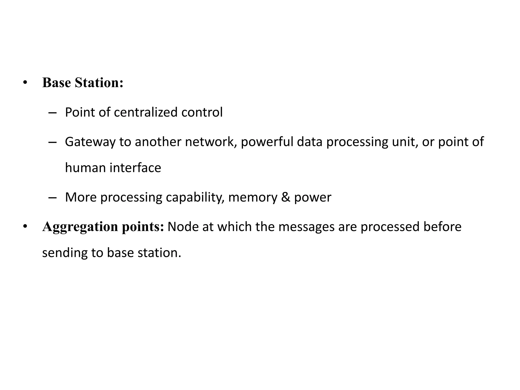• Base Station:
– Point of centralized control
– Gateway to another network, powerful data processing unit, or point of
human interface
– More processing capability, memory & power
• Aggregation points: Node at which the messages are processed before
sending to base station.
 