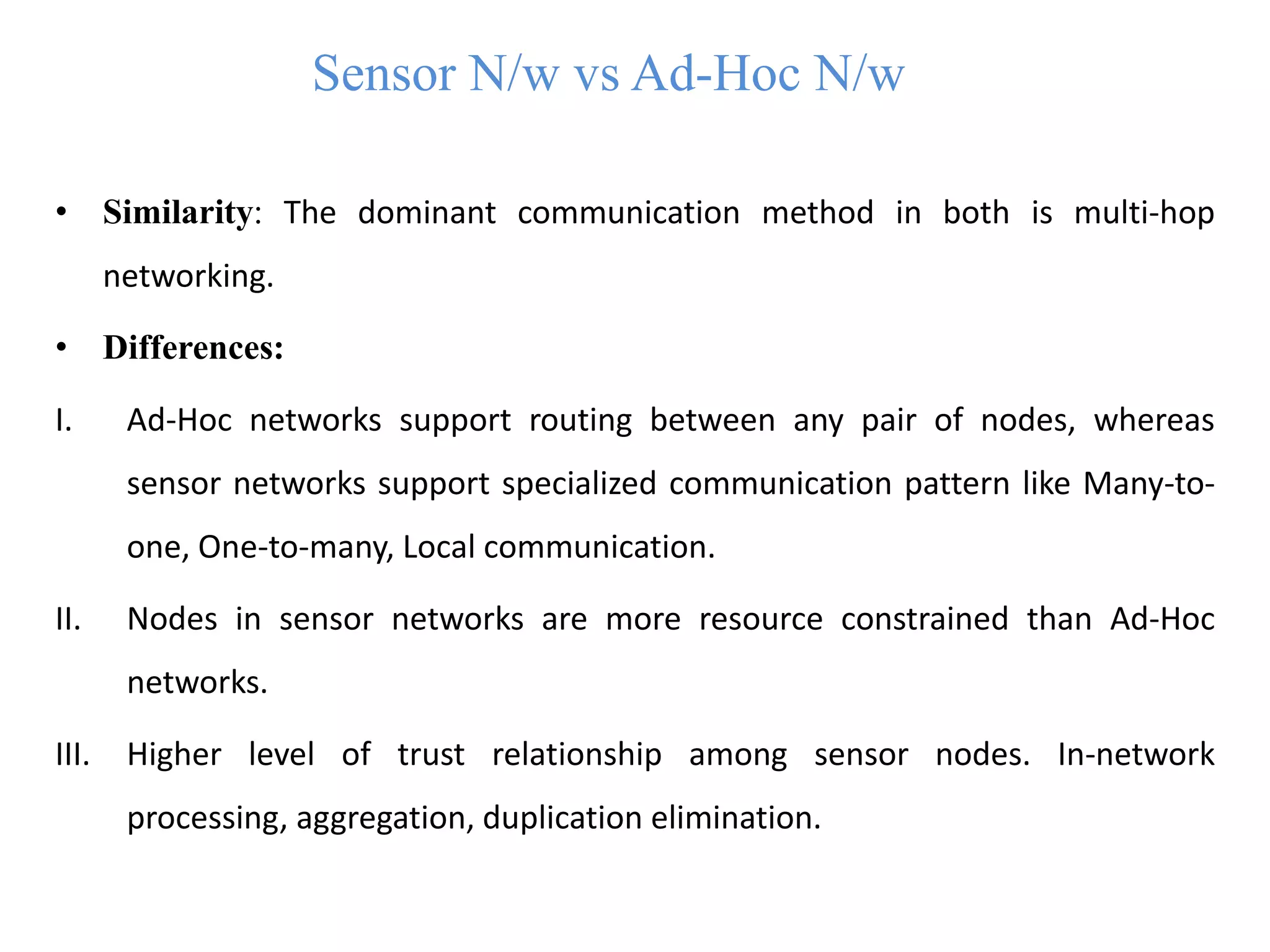 Sensor N/w vs Ad-Hoc N/w
• Similarity: The dominant communication method in both is multi-hop
networking.
• Differences:
I. Ad-Hoc networks support routing between any pair of nodes, whereas
sensor networks support specialized communication pattern like Many-to-
one, One-to-many, Local communication.
II. Nodes in sensor networks are more resource constrained than Ad-Hoc
networks.
III. Higher level of trust relationship among sensor nodes. In-network
processing, aggregation, duplication elimination.
 