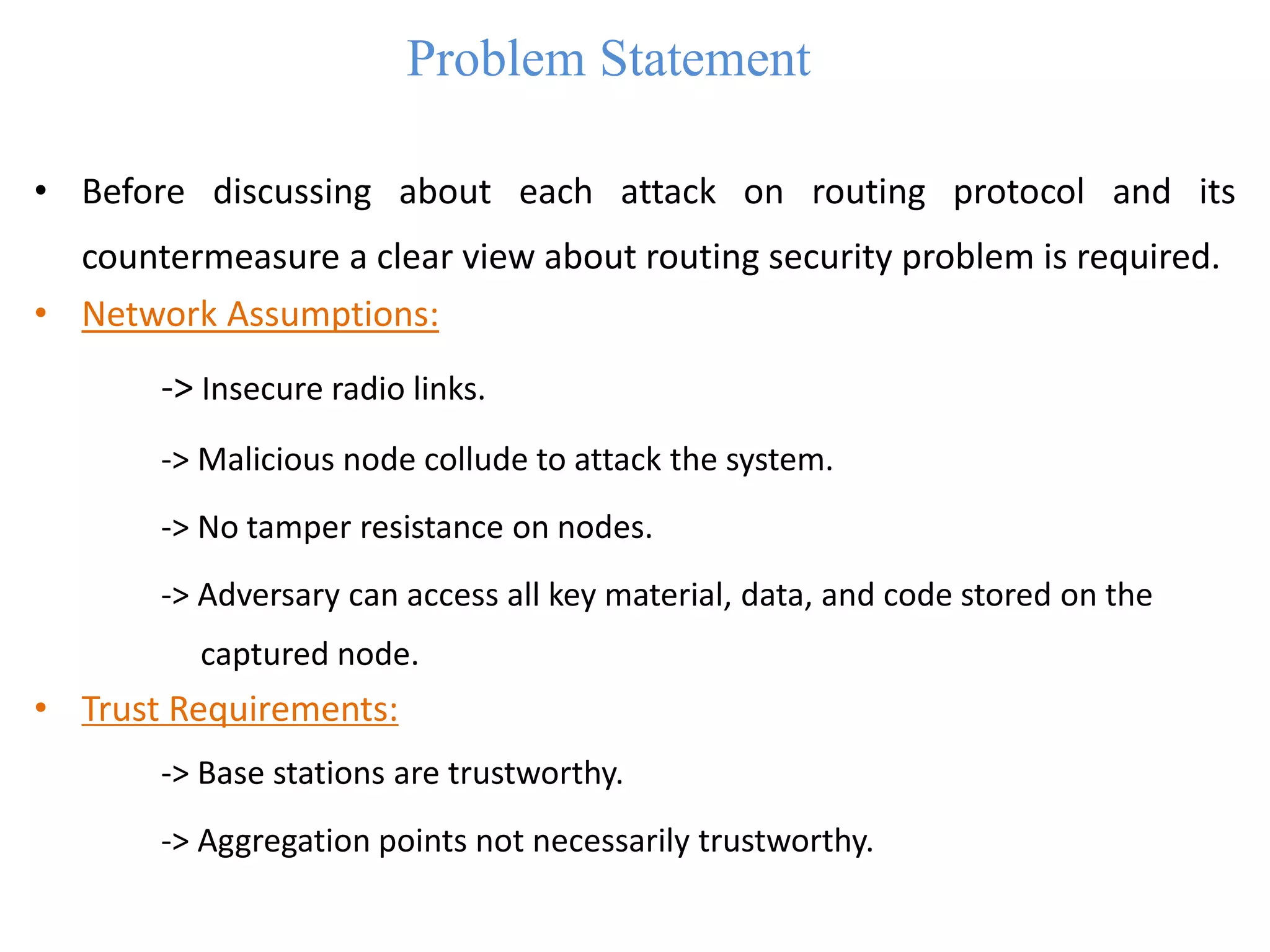 Problem Statement
• Before discussing about each attack on routing protocol and its
countermeasure a clear view about routing security problem is required.
• Network Assumptions:
-> Insecure radio links.
-> Malicious node collude to attack the system.
-> No tamper resistance on nodes.
-> Adversary can access all key material, data, and code stored on the
captured node.
• Trust Requirements:
-> Base stations are trustworthy.
-> Aggregation points not necessarily trustworthy.
 