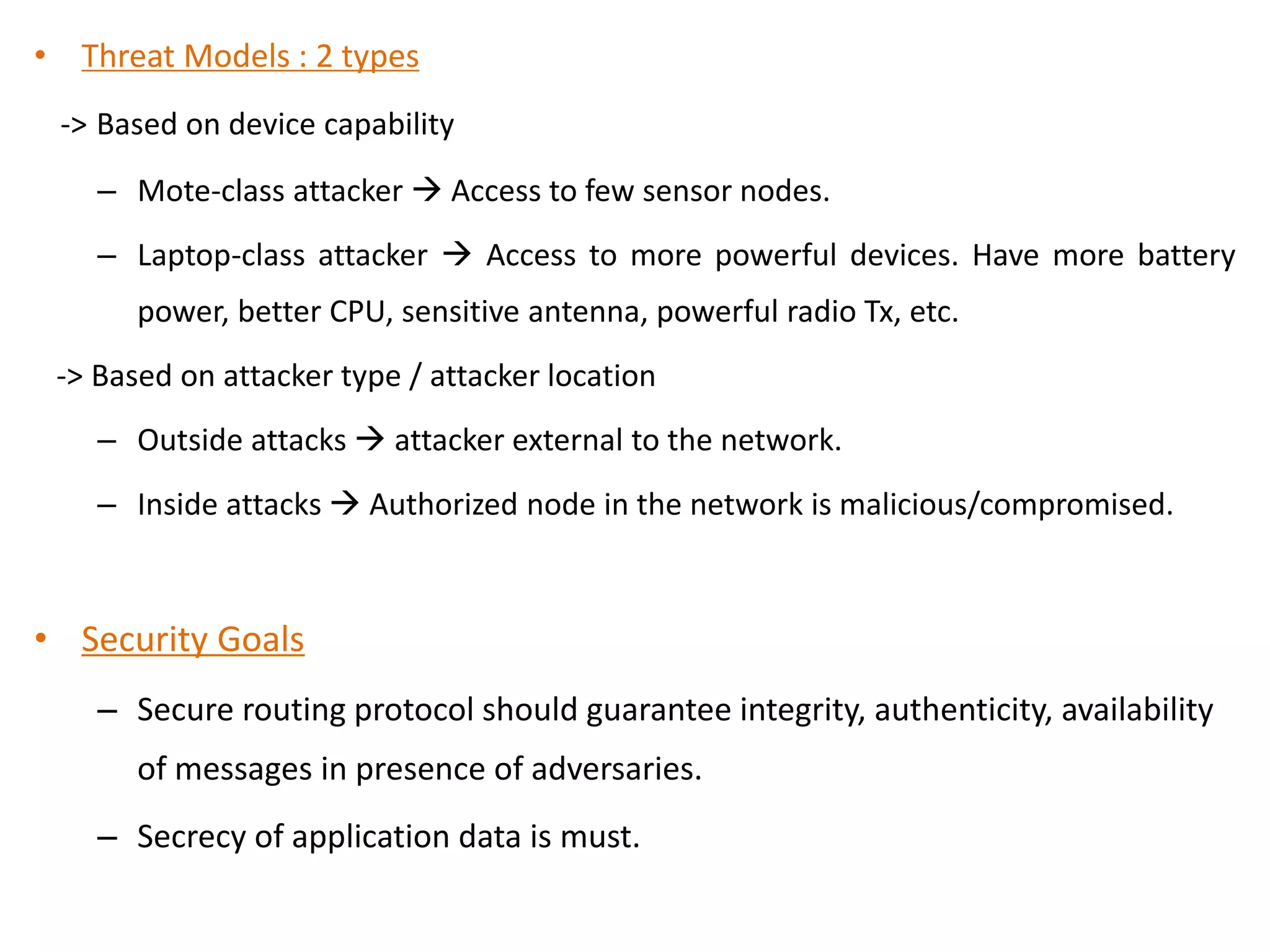 • Threat Models : 2 types
-> Based on device capability
– Mote-class attacker  Access to few sensor nodes.
– Laptop-class attacker  Access to more powerful devices. Have more battery
power, better CPU, sensitive antenna, powerful radio Tx, etc.
-> Based on attacker type / attacker location
– Outside attacks  attacker external to the network.
– Inside attacks  Authorized node in the network is malicious/compromised.
• Security Goals
– Secure routing protocol should guarantee integrity, authenticity, availability
of messages in presence of adversaries.
– Secrecy of application data is must.
 