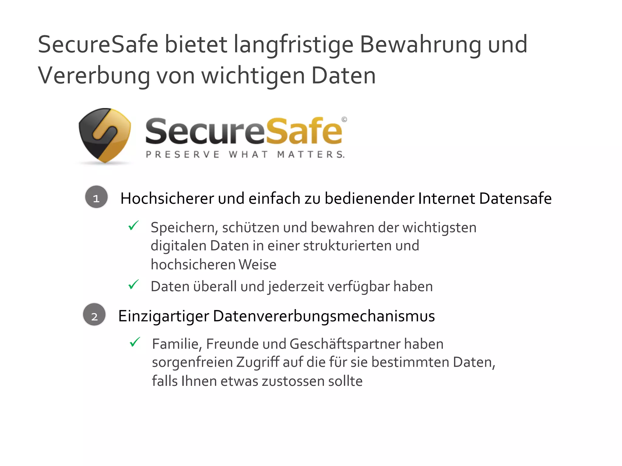 SecureSafe	
  bietet	
  langfristige	
  Bewahrung	
  und	
  
Vererbung	
  von	
  wichtigen	
  Daten	
  



       1	
     Hochsicherer	
  und	
  einfach	
  zu	
  bedienender	
  Internet	
  Datensafe	
  
                ü  Speichern,	
  schützen	
  und	
  bewahren	
  der	
  wichtigsten	
  
                    digitalen	
  Daten	
  in	
  einer	
  strukturierten	
  und	
  
                    hochsicheren	
  Weise	
  
                ü  Daten	
  überall	
  und	
  jederzeit	
  verfügbar	
  haben	
  
      2	
       	
  
               Einzigartiger	
  Datenvererbungsmechanismus	
  
                ü  Familie,	
  Freunde	
  und	
  Geschäftspartner	
  haben	
  
                    sorgenfreien	
  Zugriﬀ	
  auf	
  die	
  für	
  sie	
  bestimmten	
  Daten,	
  
                    falls	
  Ihnen	
  etwas	
  zustossen	
  sollte	
  
                	
  

                                                                                                     10
 