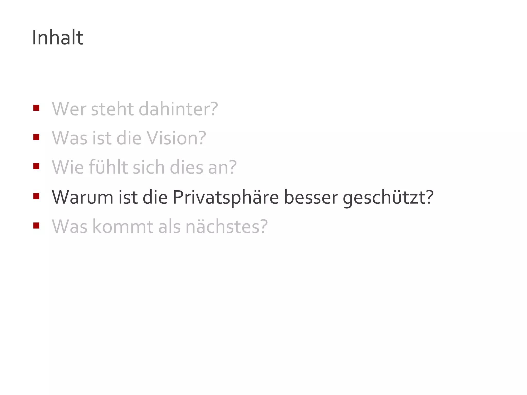 Inhalt	
  
	
  

§    Wer	
  steht	
  dahinter?	
  
§    Was	
  ist	
  die	
  Vision?	
  
§    Wie	
  fühlt	
  sich	
  dies	
  an?	
  
§    Warum	
  ist	
  die	
  Privatsphäre	
  besser	
  geschützt?	
  
§    Was	
  kommt	
  als	
  nächstes?	
  




                                                                        13
 