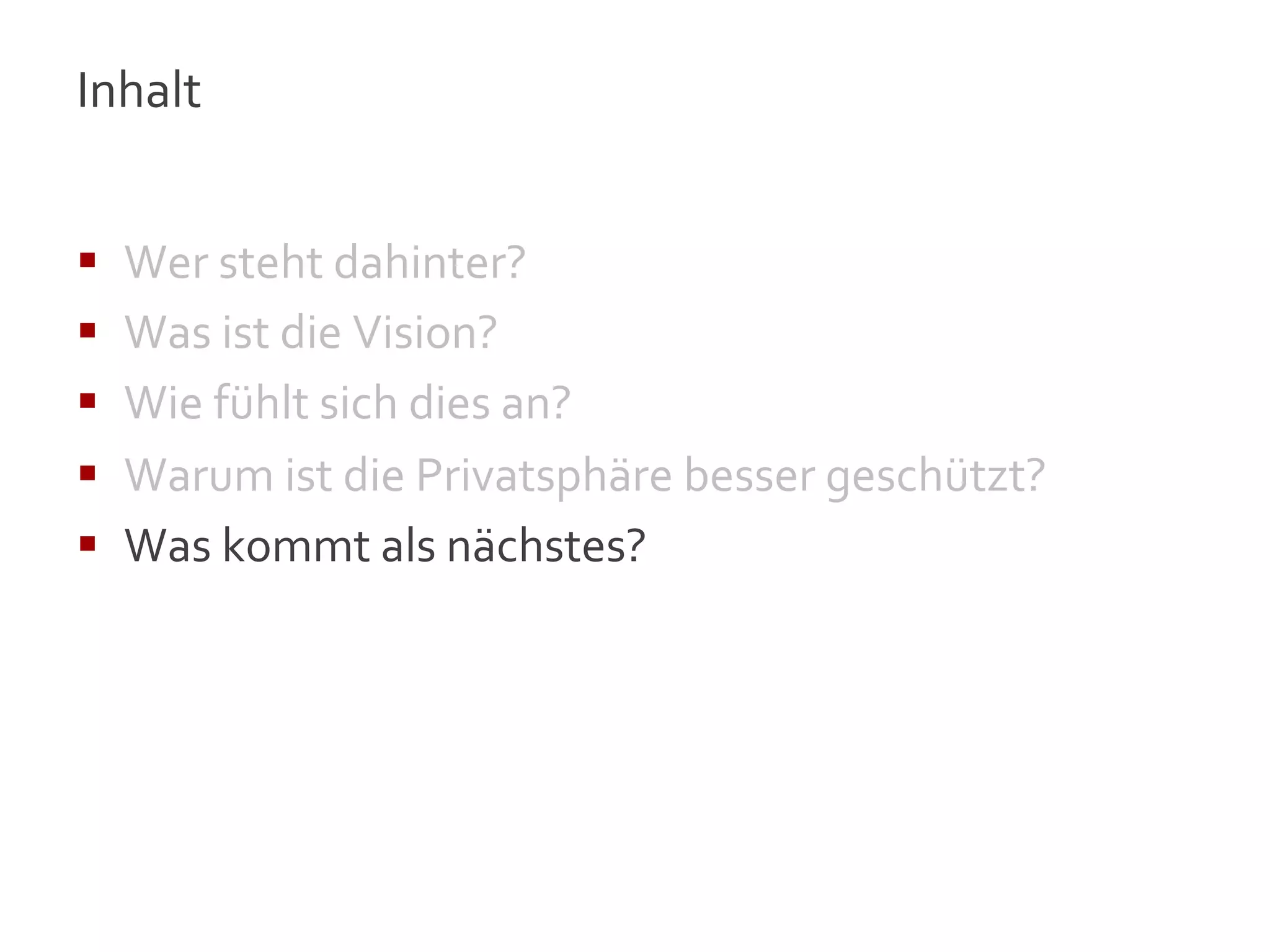 Inhalt	
  
	
  

§    Wer	
  steht	
  dahinter?	
  
§    Was	
  ist	
  die	
  Vision?	
  
§    Wie	
  fühlt	
  sich	
  dies	
  an?	
  
§    Warum	
  ist	
  die	
  Privatsphäre	
  besser	
  geschützt?	
  
§    Was	
  kommt	
  als	
  nächstes?	
  




                                                                        16
 