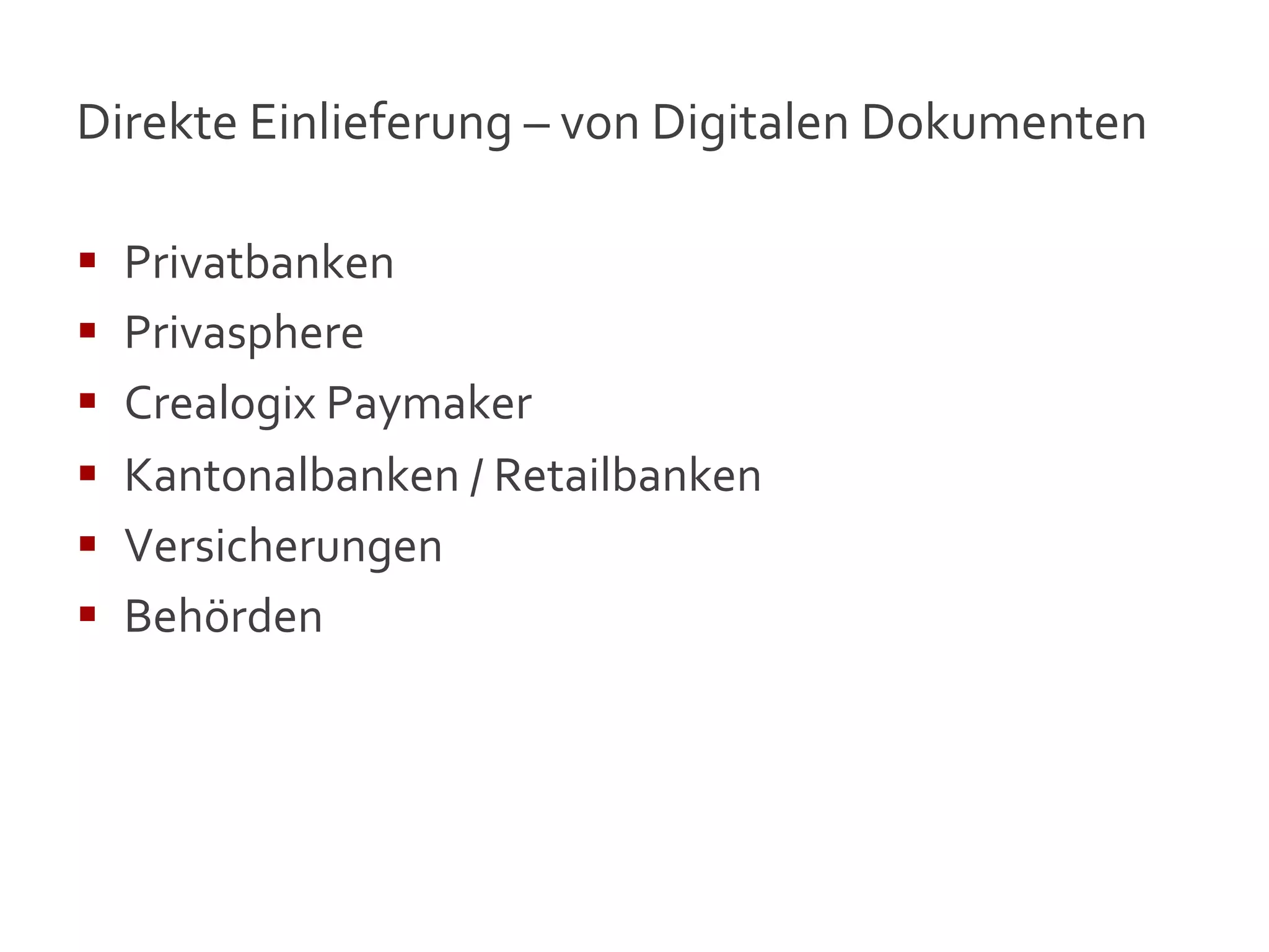 Direkte	
  Einlieferung	
  –	
  von	
  Digitalen	
  Dokumenten	
  

§    Privatbanken	
  
§    Privasphere	
  
§    Crealogix	
  Paymaker	
  
§    Kantonalbanken	
  /	
  Retailbanken	
  
§    Versicherungen	
  
§    Behörden	
  




                                                                     17
 