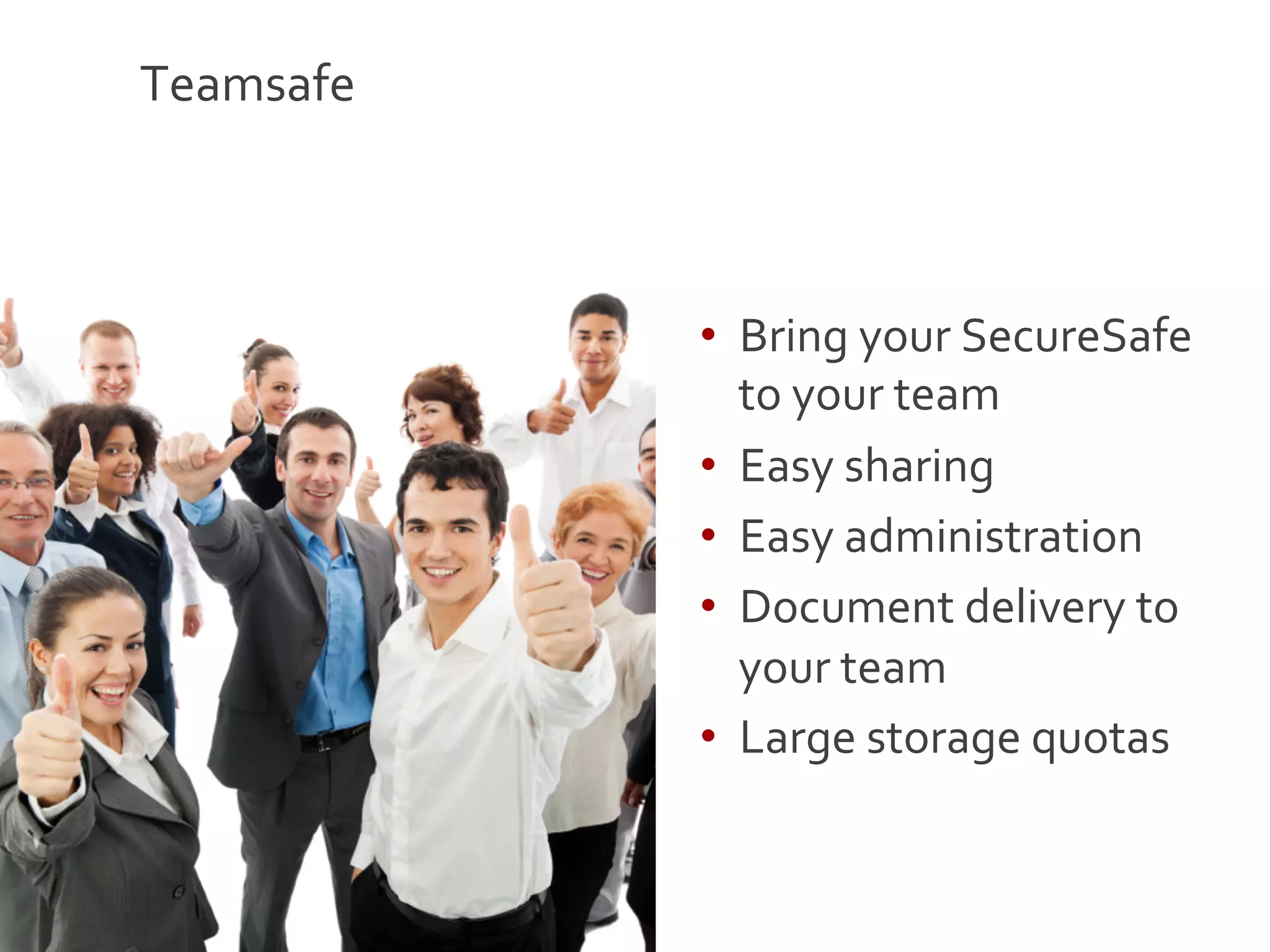 Teamsafe	
  



               •  Bring	
  your	
  SecureSafe	
  
                  to	
  your	
  team	
  
               •  Easy	
  sharing	
  
               •  Easy	
  administration	
  
               •  Document	
  delivery	
  to	
  
                  your	
  team	
  
               •  Large	
  storage	
  quotas	
  


                                                    18
 