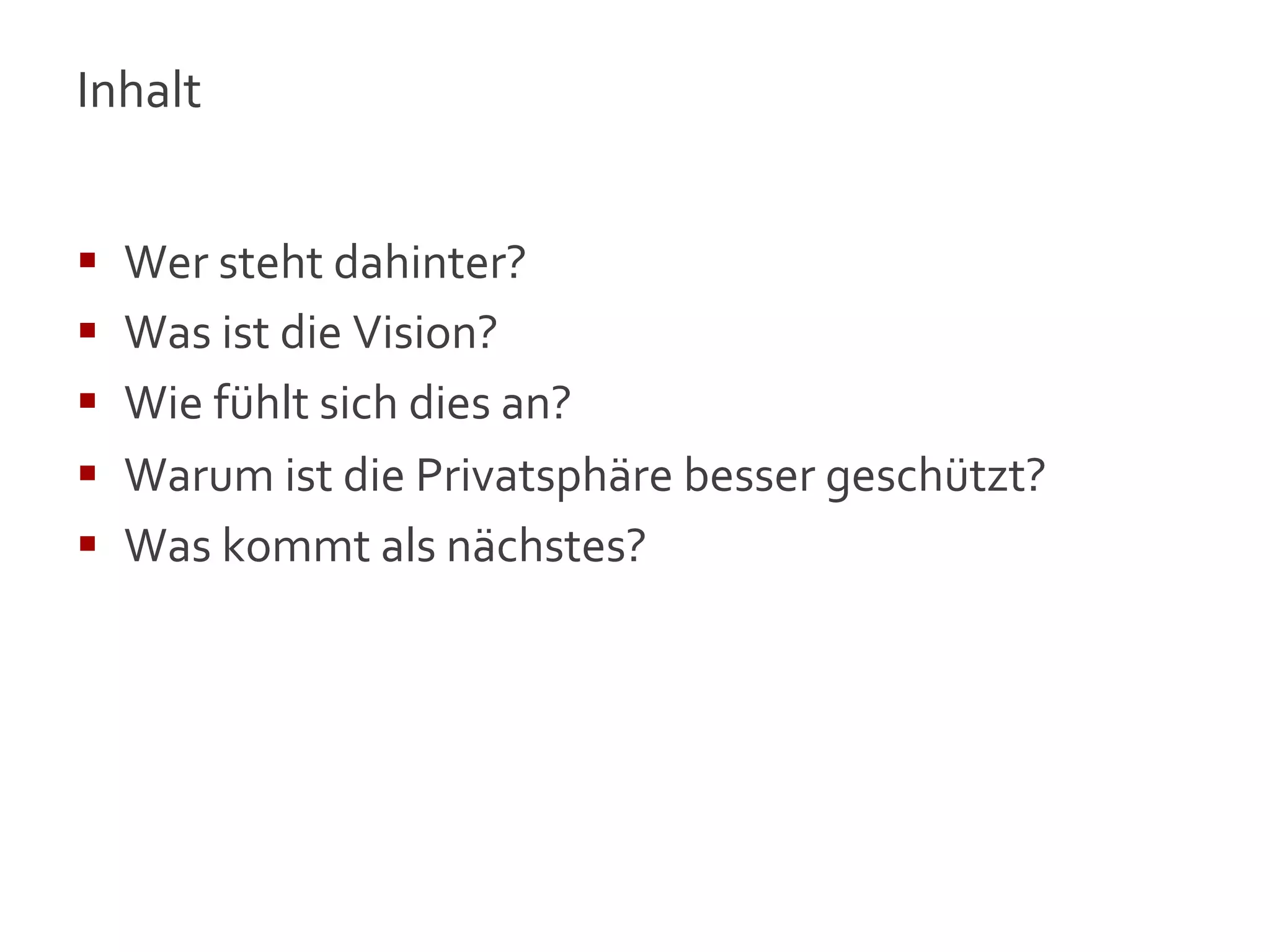 Inhalt	
  
	
  

§    Wer	
  steht	
  dahinter?	
  
§    Was	
  ist	
  die	
  Vision?	
  
§    Wie	
  fühlt	
  sich	
  dies	
  an?	
  
§    Warum	
  ist	
  die	
  Privatsphäre	
  besser	
  geschützt?	
  
§    Was	
  kommt	
  als	
  nächstes?	
  




                                                                        3
 