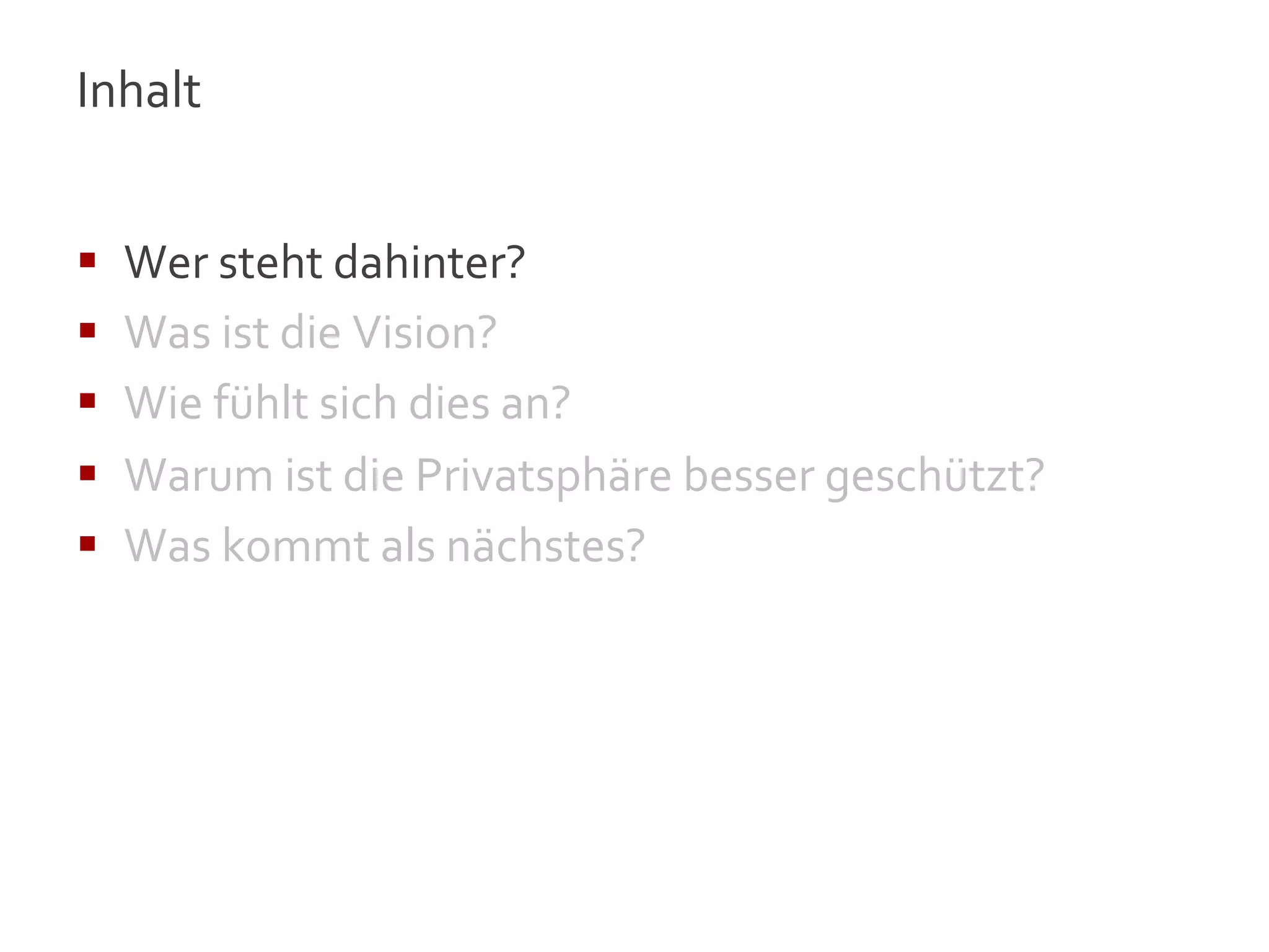 Inhalt	
  
	
  

§    Wer	
  steht	
  dahinter?	
  
§    Was	
  ist	
  die	
  Vision?	
  
§    Wie	
  fühlt	
  sich	
  dies	
  an?	
  
§    Warum	
  ist	
  die	
  Privatsphäre	
  besser	
  geschützt?	
  
§    Was	
  kommt	
  als	
  nächstes?	
  




                                                                        4
 